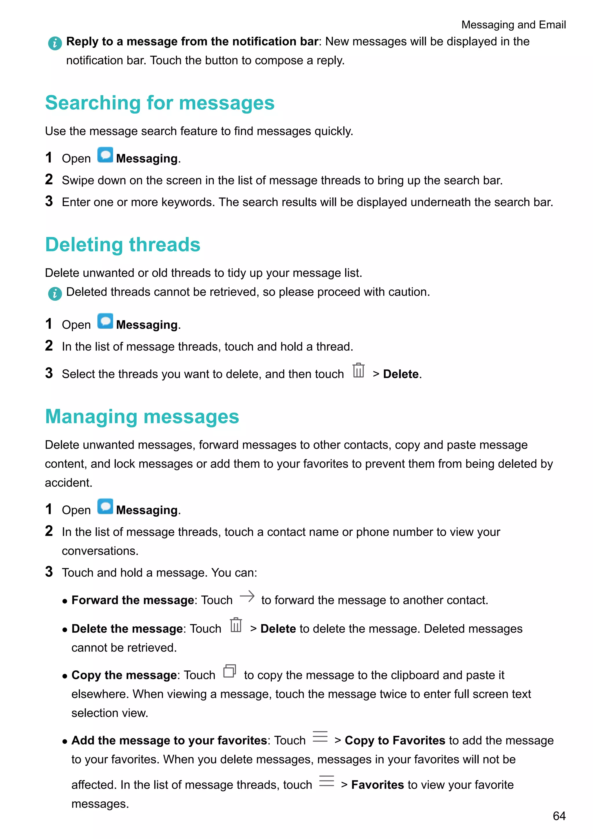 Reply to a message from the notification bar: New messages will be displayed in the
notification bar. Touch the button to compose a reply.
Searching for messages
Use the message search feature to find messages quickly.
1 Open Messaging.
2 Swipe down on the screen in the list of message threads to bring up the search bar.
3 Enter one or more keywords. The search results will be displayed underneath the search bar.
Deleting threads
Delete unwanted or old threads to tidy up your message list.
Deleted threads cannot be retrieved, so please proceed with caution.
1 Open Messaging.
2 In the list of message threads, touch and hold a thread.
3 Select the threads you want to delete, and then touch > Delete.
Managing messages
Delete unwanted messages, forward messages to other contacts, copy and paste message
content, and lock messages or add them to your favorites to prevent them from being deleted by
accident.
1 Open Messaging.
2 In the list of message threads, touch a contact name or phone number to view your
conversations.
3 Touch and hold a message. You can:
l Forward the message: Touch to forward the message to another contact.
l Delete the message: Touch > Delete to delete the message. Deleted messages
cannot be retrieved.
l Copy the message: Touch to copy the message to the clipboard and paste it
elsewhere. When viewing a message, touch the message twice to enter full screen text
selection view.
l Add the message to your favorites: Touch > Copy to Favorites to add the message
to your favorites. When you delete messages, messages in your favorites will not be
affected. In the list of message threads, touch > Favorites to view your favorite
messages.
Messaging and Email
64
 