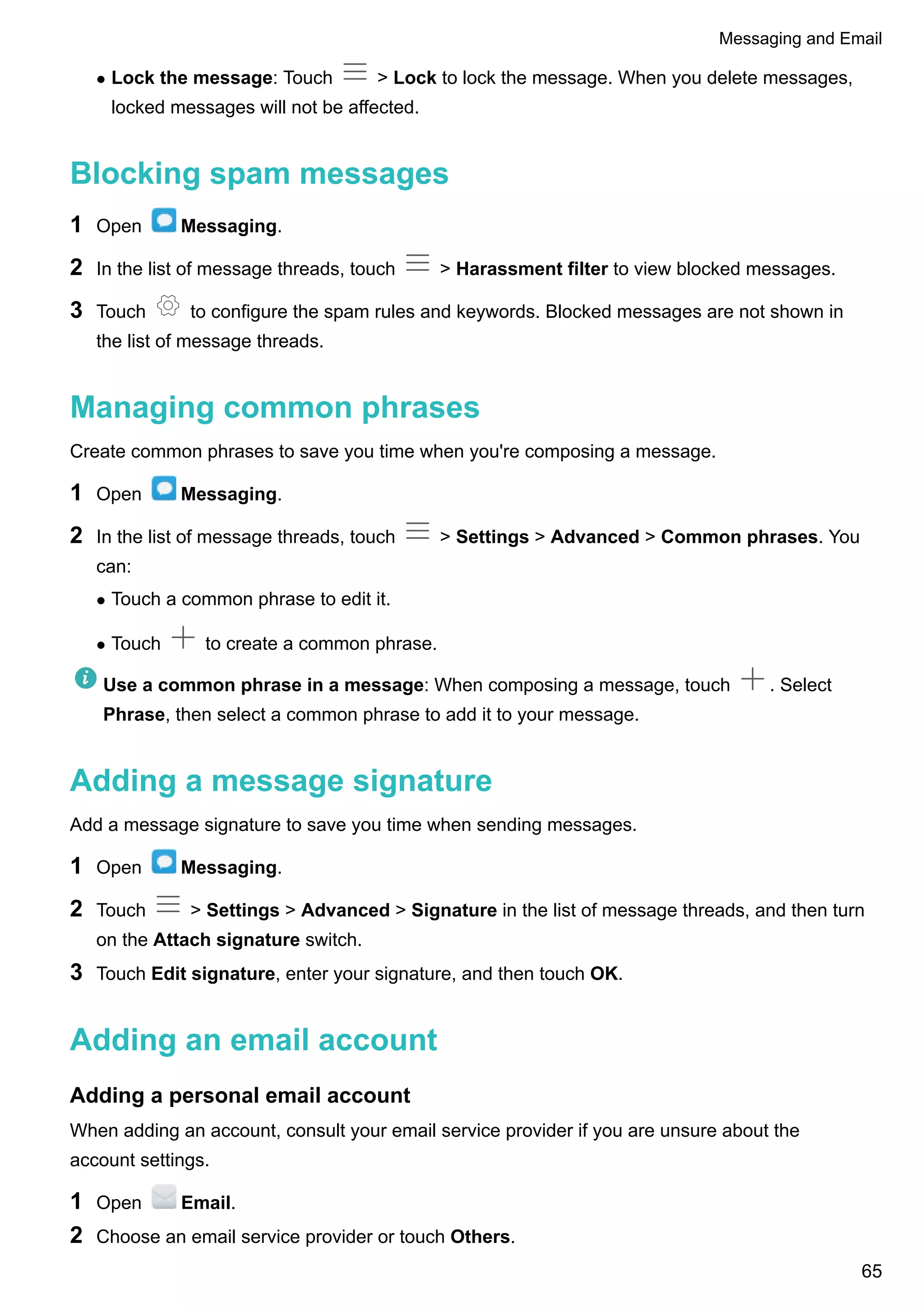 l Lock the message: Touch > Lock to lock the message. When you delete messages,
locked messages will not be affected.
Blocking spam messages
1 Open Messaging.
2 In the list of message threads, touch > Harassment filter to view blocked messages.
3 Touch to configure the spam rules and keywords. Blocked messages are not shown in
the list of message threads.
Managing common phrases
Create common phrases to save you time when you're composing a message.
1 Open Messaging.
2 In the list of message threads, touch > Settings > Advanced > Common phrases. You
can:
l Touch a common phrase to edit it.
l Touch to create a common phrase.
Use a common phrase in a message: When composing a message, touch . Select
Phrase, then select a common phrase to add it to your message.
Adding a message signature
Add a message signature to save you time when sending messages.
1 Open Messaging.
2 Touch > Settings > Advanced > Signature in the list of message threads, and then turn
on the Attach signature switch.
3 Touch Edit signature, enter your signature, and then touch OK.
Adding an email account
Adding a personal email account
When adding an account, consult your email service provider if you are unsure about the
account settings.
1 Open Email.
2 Choose an email service provider or touch Others.
Messaging and Email
65
 