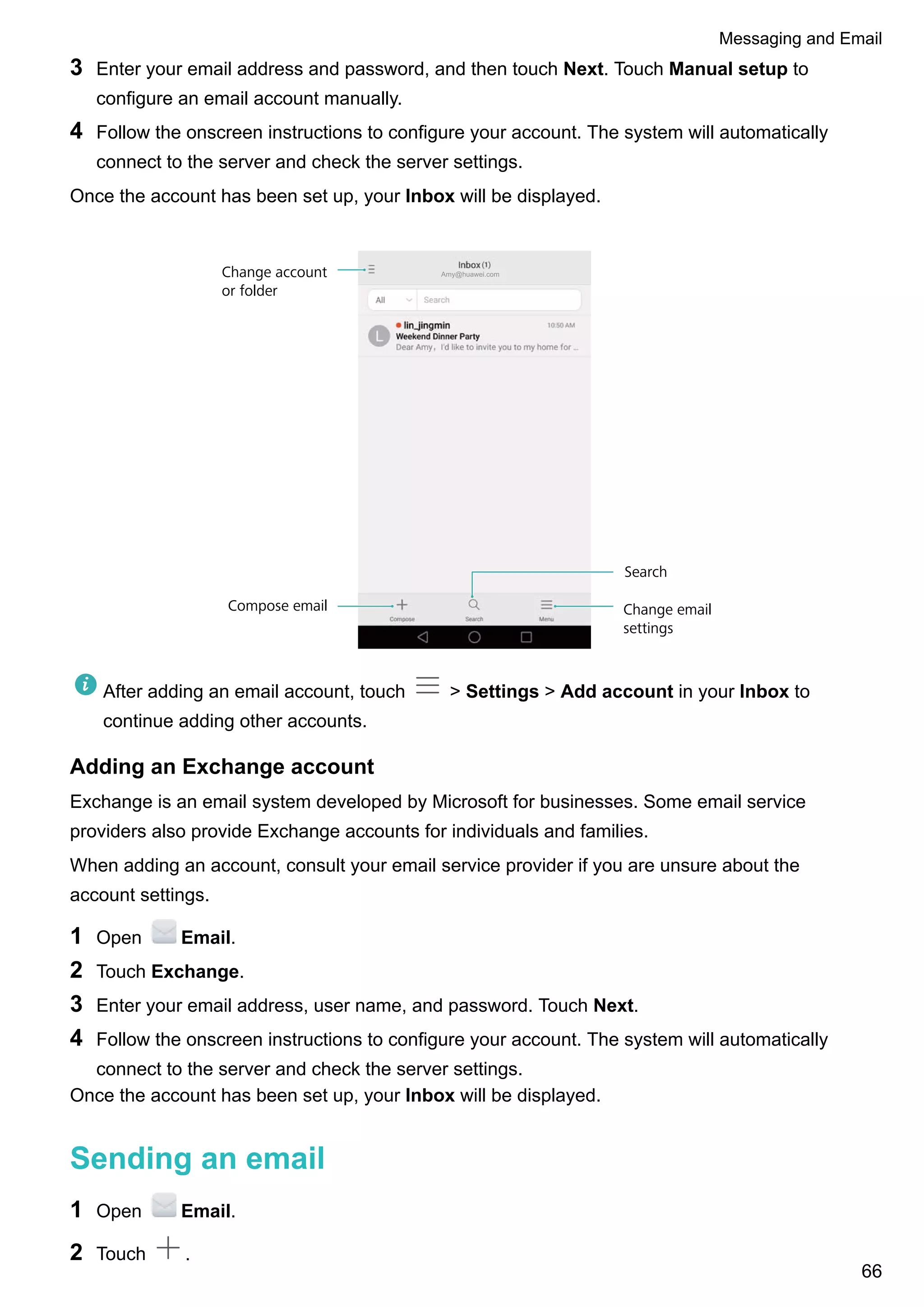 3 Enter your email address and password, and then touch Next. Touch Manual setup to
configure an email account manually.
4 Follow the onscreen instructions to configure your account. The system will automatically
connect to the server and check the server settings.
Once the account has been set up, your Inbox will be displayed.
Amy@huawei.comChange account
or folder
Compose email
Search
Change email
settings
After adding an email account, touch > Settings > Add account in your Inbox to
continue adding other accounts.
Adding an Exchange account
Exchange is an email system developed by Microsoft for businesses. Some email service
providers also provide Exchange accounts for individuals and families.
When adding an account, consult your email service provider if you are unsure about the
account settings.
1 Open Email.
2 Touch Exchange.
3 Enter your email address, user name, and password. Touch Next.
4 Follow the onscreen instructions to configure your account. The system will automatically
connect to the server and check the server settings.
Once the account has been set up, your Inbox will be displayed.
Sending an email
1 Open Email.
2 Touch .
Messaging and Email
66
 
