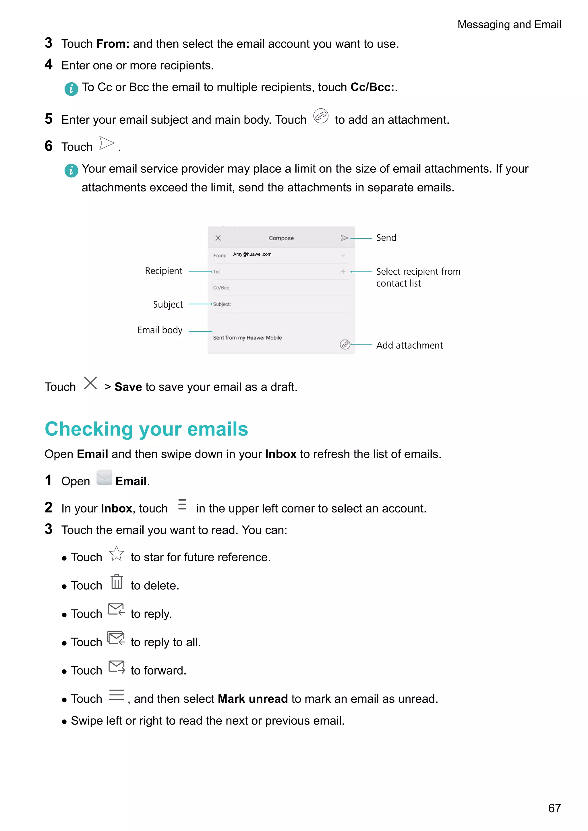 3 Touch From: and then select the email account you want to use.
4 Enter one or more recipients.
To Cc or Bcc the email to multiple recipients, touch Cc/Bcc:.
5 Enter your email subject and main body. Touch to add an attachment.
6 Touch .
Your email service provider may place a limit on the size of email attachments. If your
attachments exceed the limit, send the attachments in separate emails.
Amy@huawei.com
Recipient
Email body
Add attachment
Send
Subject
Select recipient from
contact list
Touch > Save to save your email as a draft.
Checking your emails
Open Email and then swipe down in your Inbox to refresh the list of emails.
1 Open Email.
2 In your Inbox, touch in the upper left corner to select an account.
3 Touch the email you want to read. You can:
l Touch to star for future reference.
l Touch to delete.
l Touch to reply.
l Touch to reply to all.
l Touch to forward.
l Touch , and then select Mark unread to mark an email as unread.
l Swipe left or right to read the next or previous email.
Messaging and Email
67
 