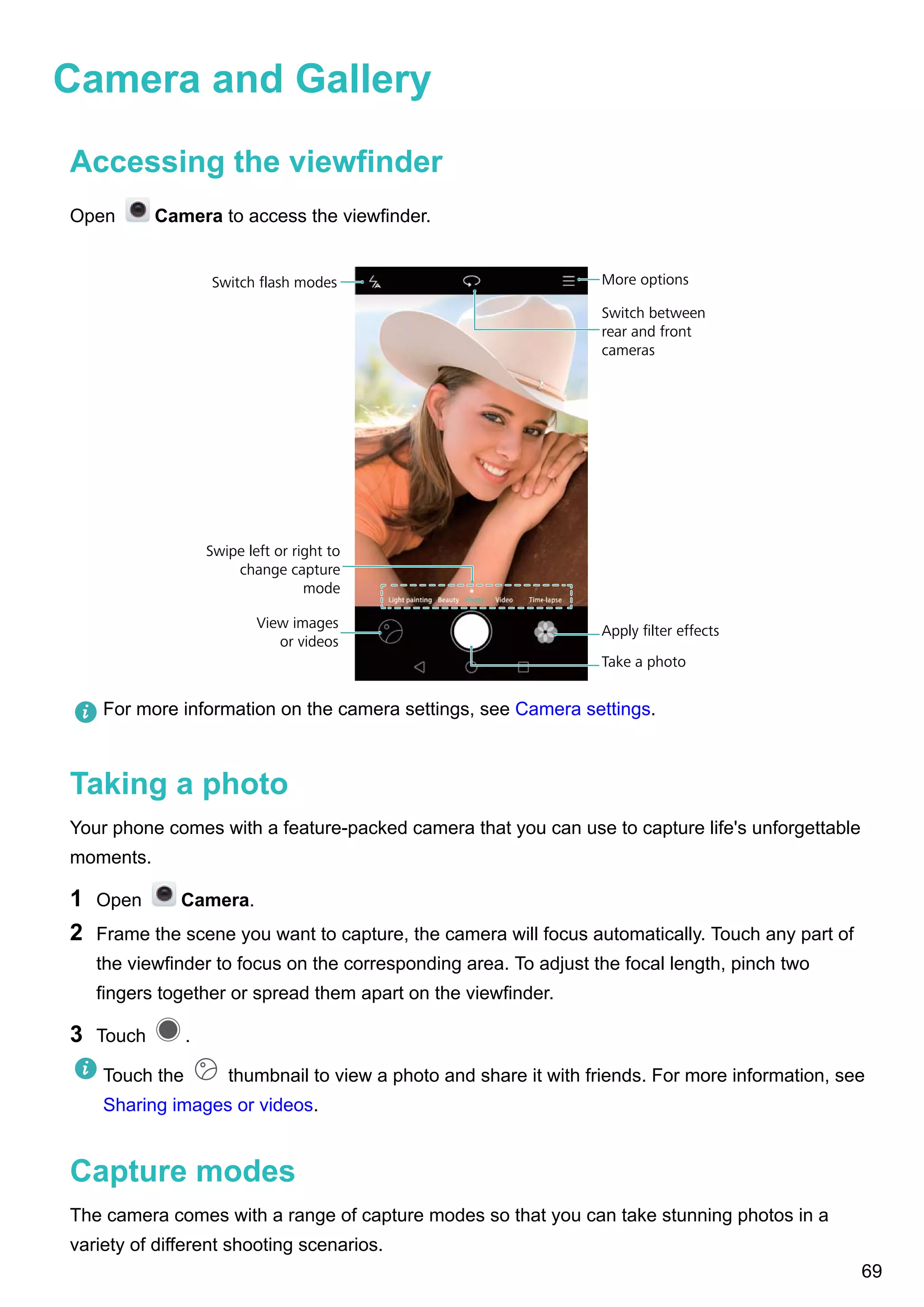 Camera and Gallery
Accessing the viewfinder
Open Camera to access the viewfinder.
Switch flash modes
View images
or videos
Swipe left or right to
change capture
mode
Apply ﬁlter effects
Take a photo
Switch between
rear and front
cameras
More options
For more information on the camera settings, see Camera settings.
Taking a photo
Your phone comes with a feature-packed camera that you can use to capture life's unforgettable
moments.
1 Open Camera.
2 Frame the scene you want to capture, the camera will focus automatically. Touch any part of
the viewfinder to focus on the corresponding area. To adjust the focal length, pinch two
fingers together or spread them apart on the viewfinder.
3 Touch .
Touch the thumbnail to view a photo and share it with friends. For more information, see
Sharing images or videos.
Capture modes
The camera comes with a range of capture modes so that you can take stunning photos in a
variety of different shooting scenarios.
69
 