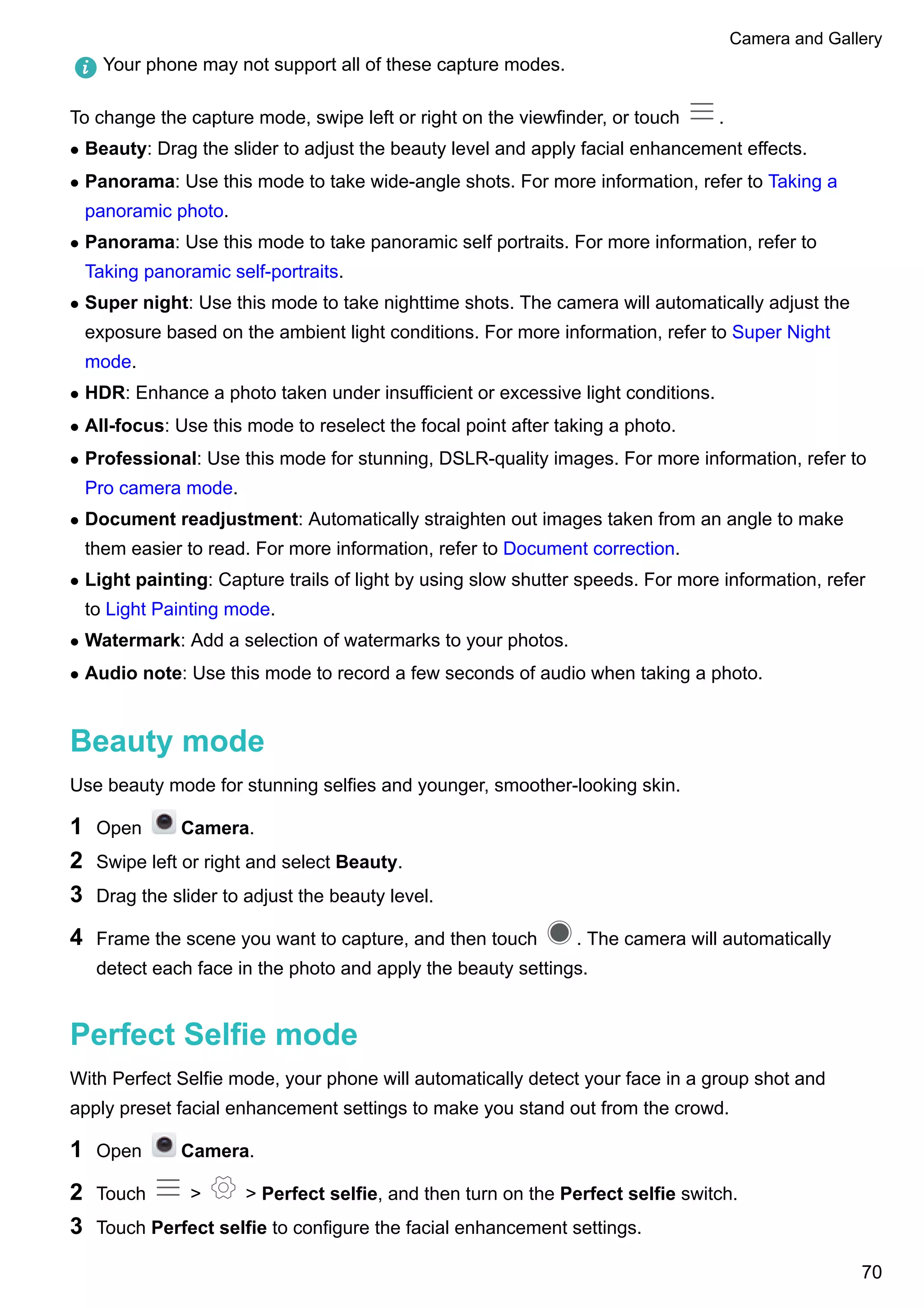 Your phone may not support all of these capture modes.
To change the capture mode, swipe left or right on the viewfinder, or touch .
l Beauty: Drag the slider to adjust the beauty level and apply facial enhancement effects.
l Panorama: Use this mode to take wide-angle shots. For more information, refer to Taking a
panoramic photo.
l Panorama: Use this mode to take panoramic self portraits. For more information, refer to
Taking panoramic self-portraits.
l Super night: Use this mode to take nighttime shots. The camera will automatically adjust the
exposure based on the ambient light conditions. For more information, refer to Super Night
mode.
l HDR: Enhance a photo taken under insufficient or excessive light conditions.
l All-focus: Use this mode to reselect the focal point after taking a photo.
l Professional: Use this mode for stunning, DSLR-quality images. For more information, refer to
Pro camera mode.
l Document readjustment: Automatically straighten out images taken from an angle to make
them easier to read. For more information, refer to Document correction.
l Light painting: Capture trails of light by using slow shutter speeds. For more information, refer
to Light Painting mode.
l Watermark: Add a selection of watermarks to your photos.
l Audio note: Use this mode to record a few seconds of audio when taking a photo.
Beauty mode
Use beauty mode for stunning selfies and younger, smoother-looking skin.
1 Open Camera.
2 Swipe left or right and select Beauty.
3 Drag the slider to adjust the beauty level.
4 Frame the scene you want to capture, and then touch . The camera will automatically
detect each face in the photo and apply the beauty settings.
Perfect Selfie mode
With Perfect Selfie mode, your phone will automatically detect your face in a group shot and
apply preset facial enhancement settings to make you stand out from the crowd.
1 Open Camera.
2 Touch > > Perfect selfie, and then turn on the Perfect selfie switch.
3 Touch Perfect selfie to configure the facial enhancement settings.
Camera and Gallery
70
 