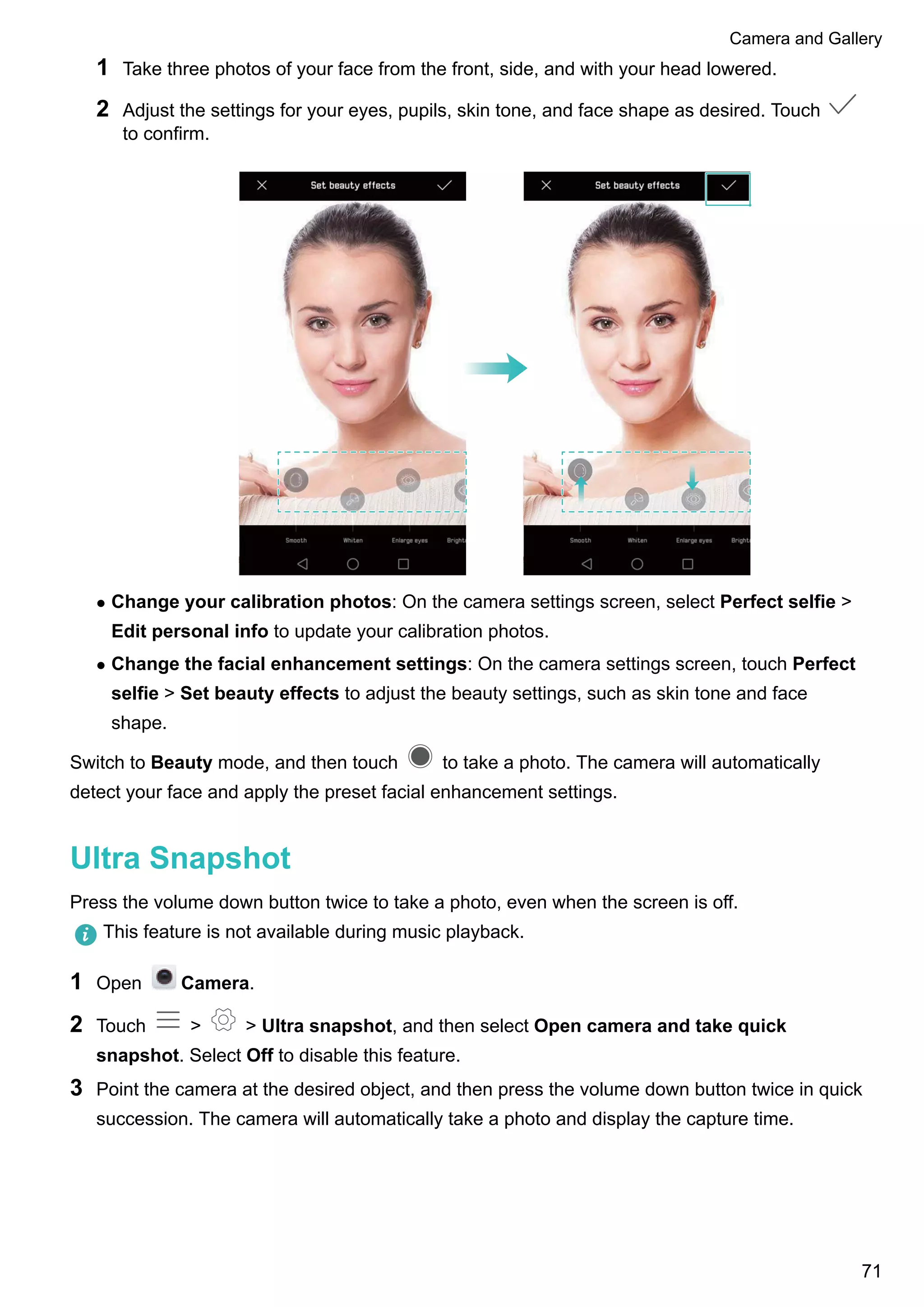 1 Take three photos of your face from the front, side, and with your head lowered.
2 Adjust the settings for your eyes, pupils, skin tone, and face shape as desired. Touch
to confirm.
l Change your calibration photos: On the camera settings screen, select Perfect selfie >
Edit personal info to update your calibration photos.
l Change the facial enhancement settings: On the camera settings screen, touch Perfect
selfie > Set beauty effects to adjust the beauty settings, such as skin tone and face
shape.
Switch to Beauty mode, and then touch to take a photo. The camera will automatically
detect your face and apply the preset facial enhancement settings.
Ultra Snapshot
Press the volume down button twice to take a photo, even when the screen is off.
This feature is not available during music playback.
1 Open Camera.
2 Touch > > Ultra snapshot, and then select Open camera and take quick
snapshot. Select Off to disable this feature.
3 Point the camera at the desired object, and then press the volume down button twice in quick
succession. The camera will automatically take a photo and display the capture time.
Camera and Gallery
71
 
