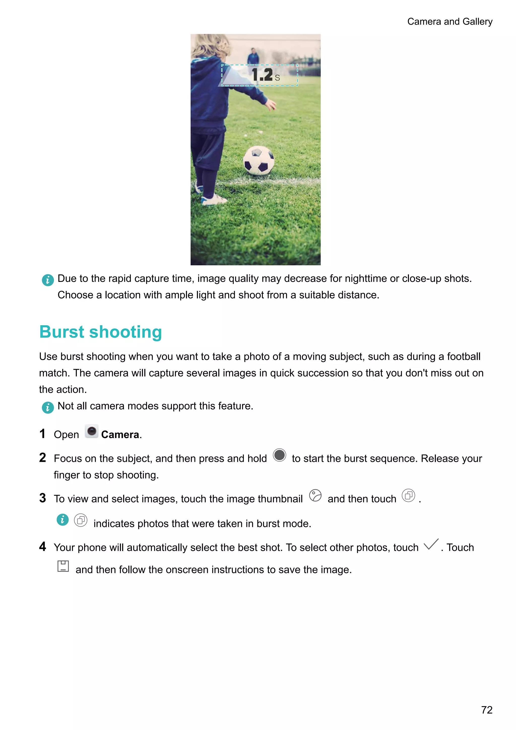 Due to the rapid capture time, image quality may decrease for nighttime or close-up shots.
Choose a location with ample light and shoot from a suitable distance.
Burst shooting
Use burst shooting when you want to take a photo of a moving subject, such as during a football
match. The camera will capture several images in quick succession so that you don't miss out on
the action.
Not all camera modes support this feature.
1 Open Camera.
2 Focus on the subject, and then press and hold to start the burst sequence. Release your
finger to stop shooting.
3 To view and select images, touch the image thumbnail and then touch .
indicates photos that were taken in burst mode.
4 Your phone will automatically select the best shot. To select other photos, touch . Touch
and then follow the onscreen instructions to save the image.
Camera and Gallery
72
 