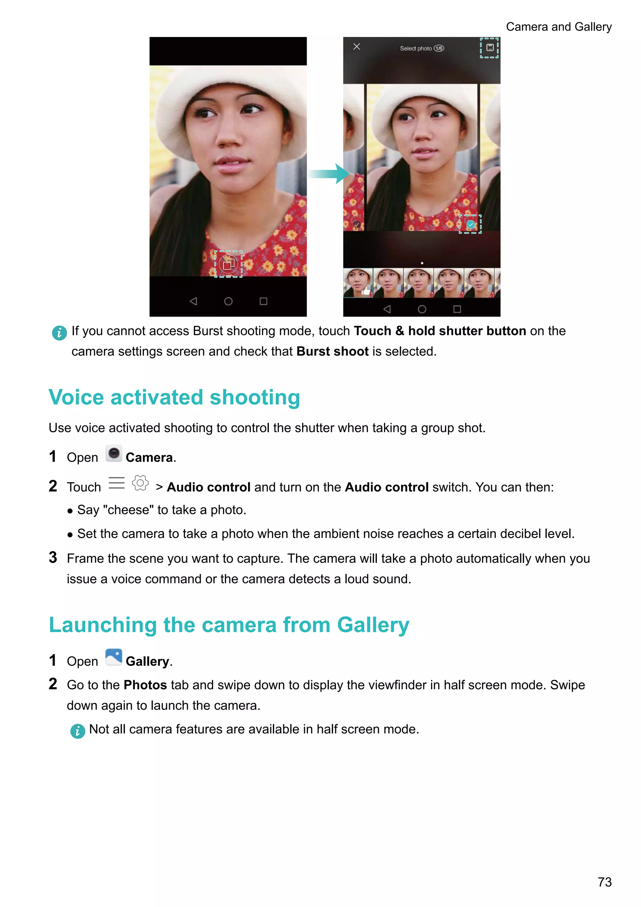 If you cannot access Burst shooting mode, touch Touch & hold shutter button on the
camera settings screen and check that Burst shoot is selected.
Voice activated shooting
Use voice activated shooting to control the shutter when taking a group shot.
1 Open Camera.
2 Touch > Audio control and turn on the Audio control switch. You can then:
l Say "cheese" to take a photo.
l Set the camera to take a photo when the ambient noise reaches a certain decibel level.
3 Frame the scene you want to capture. The camera will take a photo automatically when you
issue a voice command or the camera detects a loud sound.
Launching the camera from Gallery
1 Open Gallery.
2 Go to the Photos tab and swipe down to display the viewfinder in half screen mode. Swipe
down again to launch the camera.
Not all camera features are available in half screen mode.
Camera and Gallery
73
 