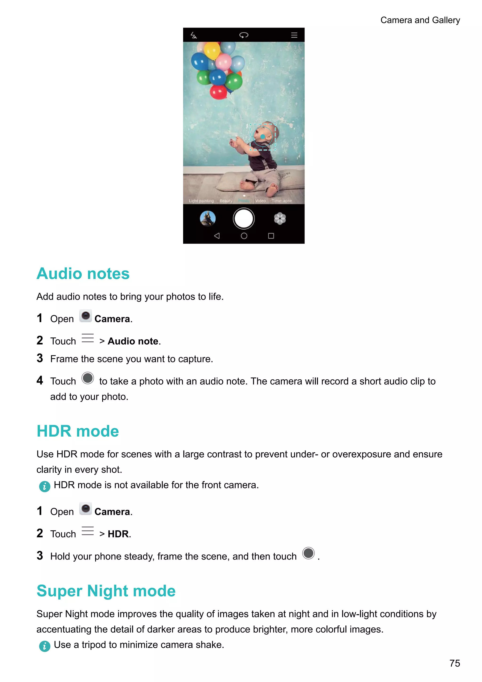 Audio notes
Add audio notes to bring your photos to life.
1 Open Camera.
2 Touch > Audio note.
3 Frame the scene you want to capture.
4 Touch to take a photo with an audio note. The camera will record a short audio clip to
add to your photo.
HDR mode
Use HDR mode for scenes with a large contrast to prevent under- or overexposure and ensure
clarity in every shot.
HDR mode is not available for the front camera.
1 Open Camera.
2 Touch > HDR.
3 Hold your phone steady, frame the scene, and then touch .
Super Night mode
Super Night mode improves the quality of images taken at night and in low-light conditions by
accentuating the detail of darker areas to produce brighter, more colorful images.
Use a tripod to minimize camera shake.
Camera and Gallery
75
 