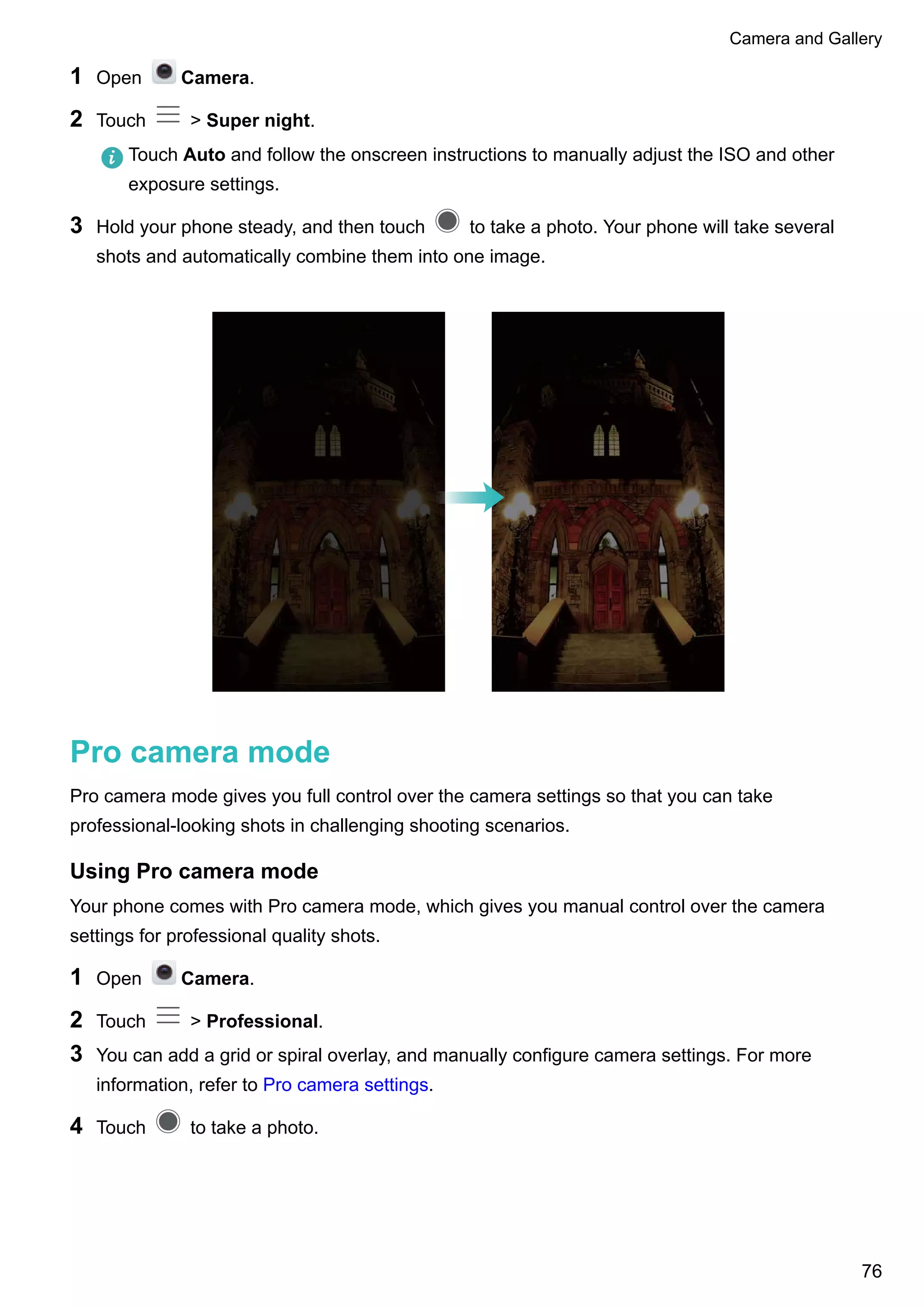 1 Open Camera.
2 Touch > Super night.
Touch Auto and follow the onscreen instructions to manually adjust the ISO and other
exposure settings.
3 Hold your phone steady, and then touch to take a photo. Your phone will take several
shots and automatically combine them into one image.
Pro camera mode
Pro camera mode gives you full control over the camera settings so that you can take
professional-looking shots in challenging shooting scenarios.
Using Pro camera mode
Your phone comes with Pro camera mode, which gives you manual control over the camera
settings for professional quality shots.
1 Open Camera.
2 Touch > Professional.
3 You can add a grid or spiral overlay, and manually configure camera settings. For more
information, refer to Pro camera settings.
4 Touch to take a photo.
Camera and Gallery
76
 
