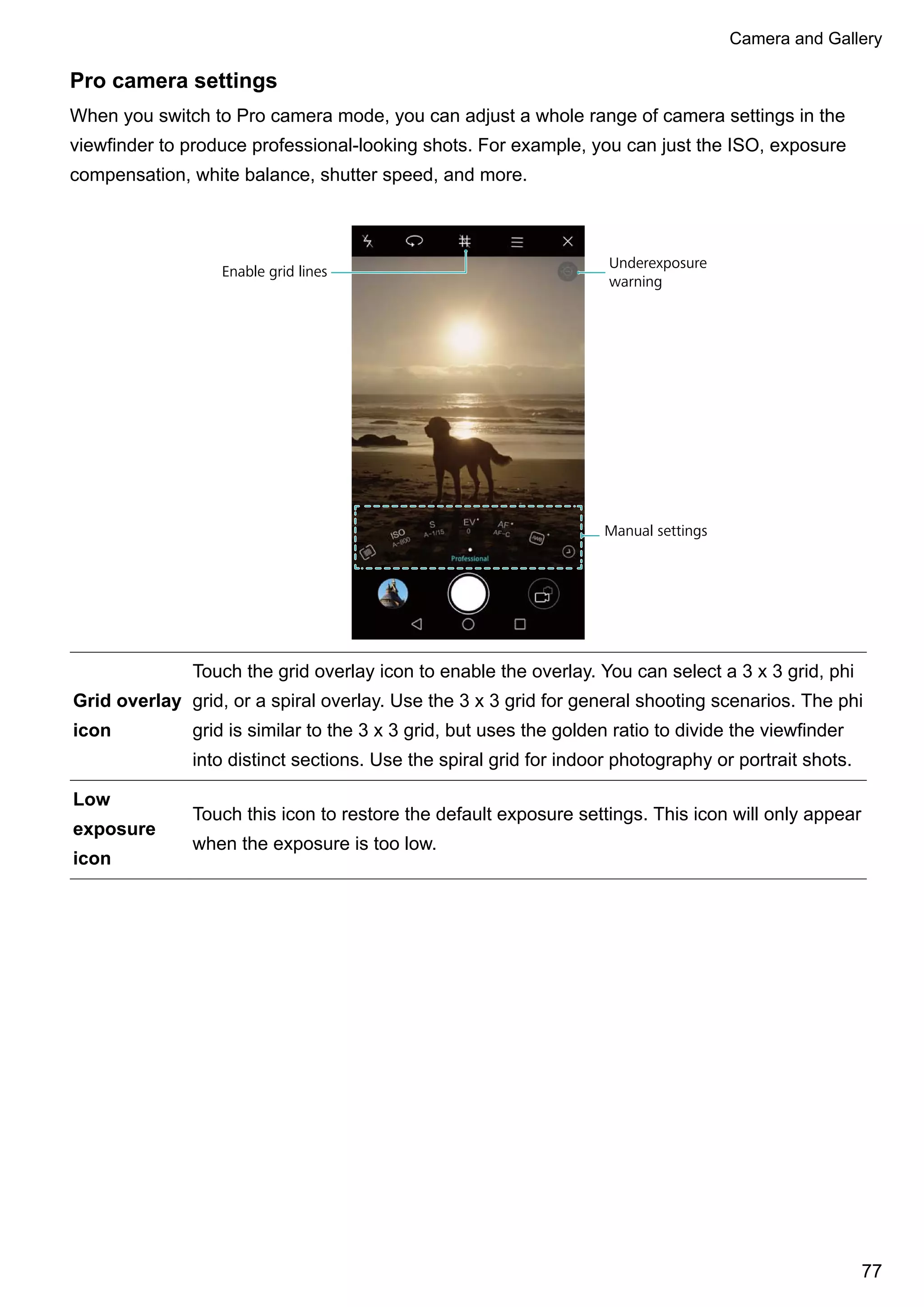 Pro camera settings
When you switch to Pro camera mode, you can adjust a whole range of camera settings in the
viewfinder to produce professional-looking shots. For example, you can just the ISO, exposure
compensation, white balance, shutter speed, and more.
Enable grid lines
Underexposure
warning
Manual settings
Grid overlay
icon
Touch the grid overlay icon to enable the overlay. You can select a 3 x 3 grid, phi
grid, or a spiral overlay. Use the 3 x 3 grid for general shooting scenarios. The phi
grid is similar to the 3 x 3 grid, but uses the golden ratio to divide the viewfinder
into distinct sections. Use the spiral grid for indoor photography or portrait shots.
Low
exposure
icon
Touch this icon to restore the default exposure settings. This icon will only appear
when the exposure is too low.
Camera and Gallery
77
 