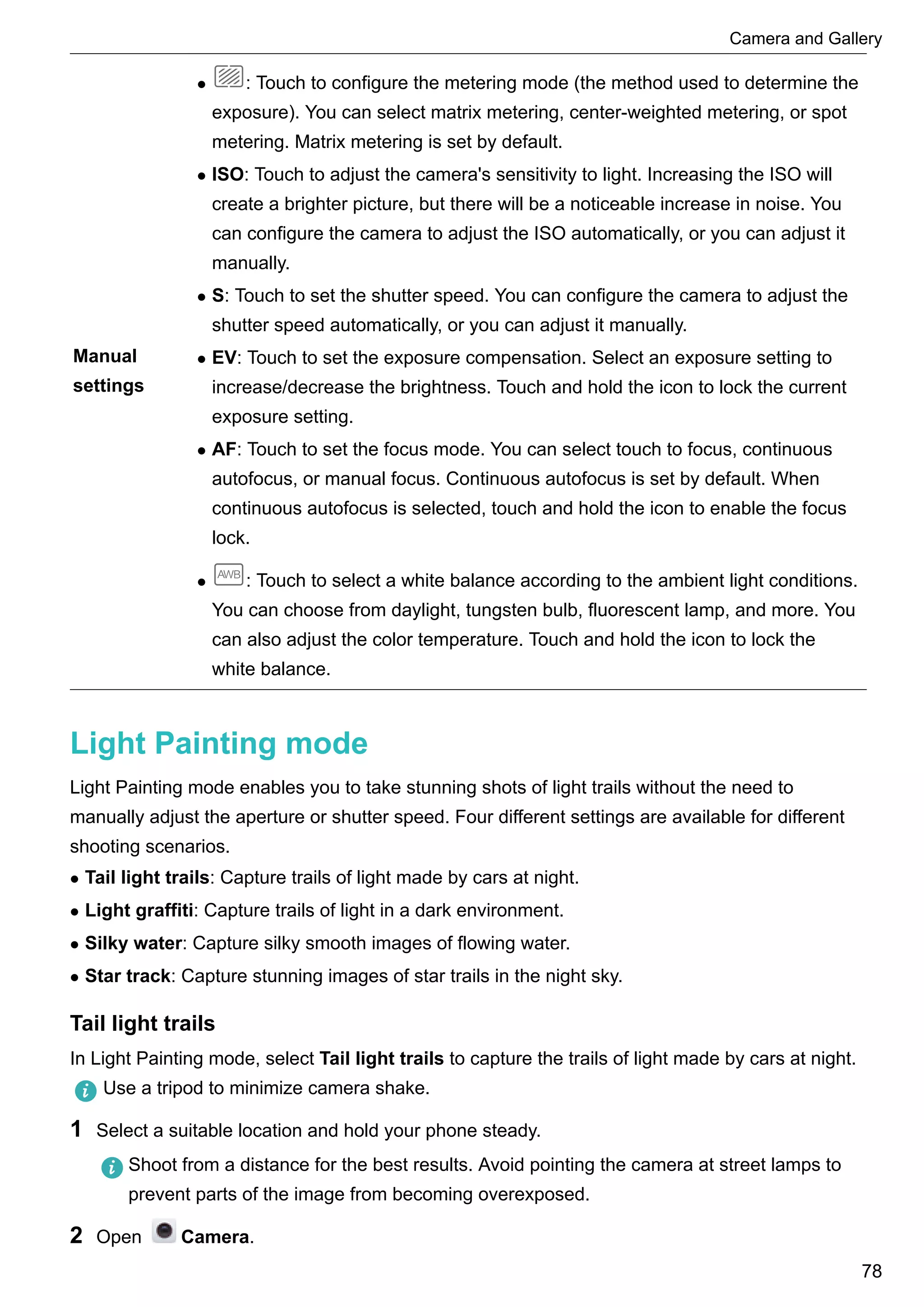 Manual
settings
l : Touch to configure the metering mode (the method used to determine the
exposure). You can select matrix metering, center-weighted metering, or spot
metering. Matrix metering is set by default.
l ISO: Touch to adjust the camera's sensitivity to light. Increasing the ISO will
create a brighter picture, but there will be a noticeable increase in noise. You
can configure the camera to adjust the ISO automatically, or you can adjust it
manually.
l S: Touch to set the shutter speed. You can configure the camera to adjust the
shutter speed automatically, or you can adjust it manually.
l EV: Touch to set the exposure compensation. Select an exposure setting to
increase/decrease the brightness. Touch and hold the icon to lock the current
exposure setting.
l AF: Touch to set the focus mode. You can select touch to focus, continuous
autofocus, or manual focus. Continuous autofocus is set by default. When
continuous autofocus is selected, touch and hold the icon to enable the focus
lock.
l : Touch to select a white balance according to the ambient light conditions.
You can choose from daylight, tungsten bulb, fluorescent lamp, and more. You
can also adjust the color temperature. Touch and hold the icon to lock the
white balance.
Light Painting mode
Light Painting mode enables you to take stunning shots of light trails without the need to
manually adjust the aperture or shutter speed. Four different settings are available for different
shooting scenarios.
l Tail light trails: Capture trails of light made by cars at night.
l Light graffiti: Capture trails of light in a dark environment.
l Silky water: Capture silky smooth images of flowing water.
l Star track: Capture stunning images of star trails in the night sky.
Tail light trails
In Light Painting mode, select Tail light trails to capture the trails of light made by cars at night.
Use a tripod to minimize camera shake.
1 Select a suitable location and hold your phone steady.
Shoot from a distance for the best results. Avoid pointing the camera at street lamps to
prevent parts of the image from becoming overexposed.
2 Open Camera.
Camera and Gallery
78
 