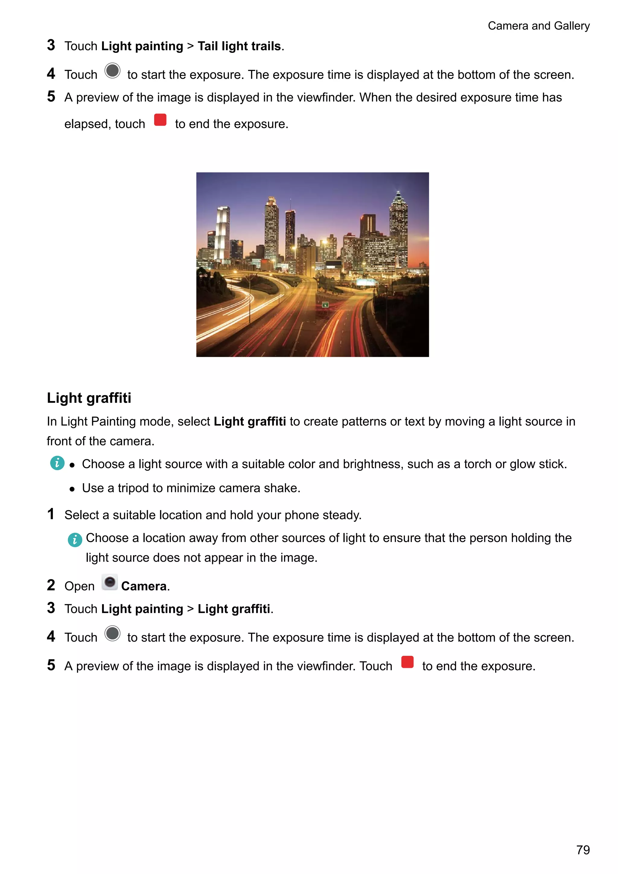 3 Touch Light painting > Tail light trails.
4 Touch to start the exposure. The exposure time is displayed at the bottom of the screen.
5 A preview of the image is displayed in the viewfinder. When the desired exposure time has
elapsed, touch to end the exposure.
Light graffiti
In Light Painting mode, select Light graffiti to create patterns or text by moving a light source in
front of the camera.
l Choose a light source with a suitable color and brightness, such as a torch or glow stick.
l Use a tripod to minimize camera shake.
1 Select a suitable location and hold your phone steady.
Choose a location away from other sources of light to ensure that the person holding the
light source does not appear in the image.
2 Open Camera.
3 Touch Light painting > Light graffiti.
4 Touch to start the exposure. The exposure time is displayed at the bottom of the screen.
5 A preview of the image is displayed in the viewfinder. Touch to end the exposure.
Camera and Gallery
79
 