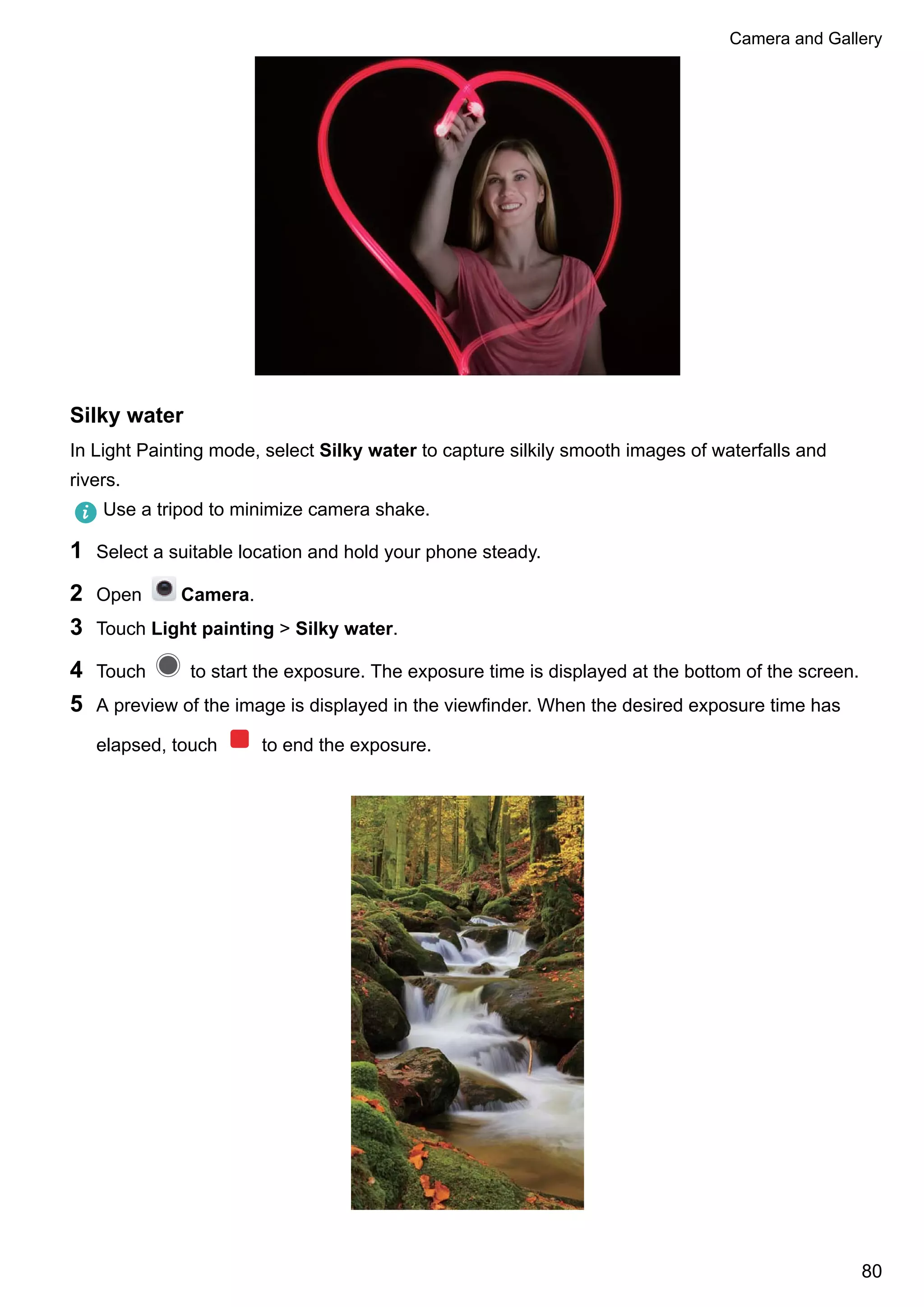 Silky water
In Light Painting mode, select Silky water to capture silkily smooth images of waterfalls and
rivers.
Use a tripod to minimize camera shake.
1 Select a suitable location and hold your phone steady.
2 Open Camera.
3 Touch Light painting > Silky water.
4 Touch to start the exposure. The exposure time is displayed at the bottom of the screen.
5 A preview of the image is displayed in the viewfinder. When the desired exposure time has
elapsed, touch to end the exposure.
Camera and Gallery
80
 