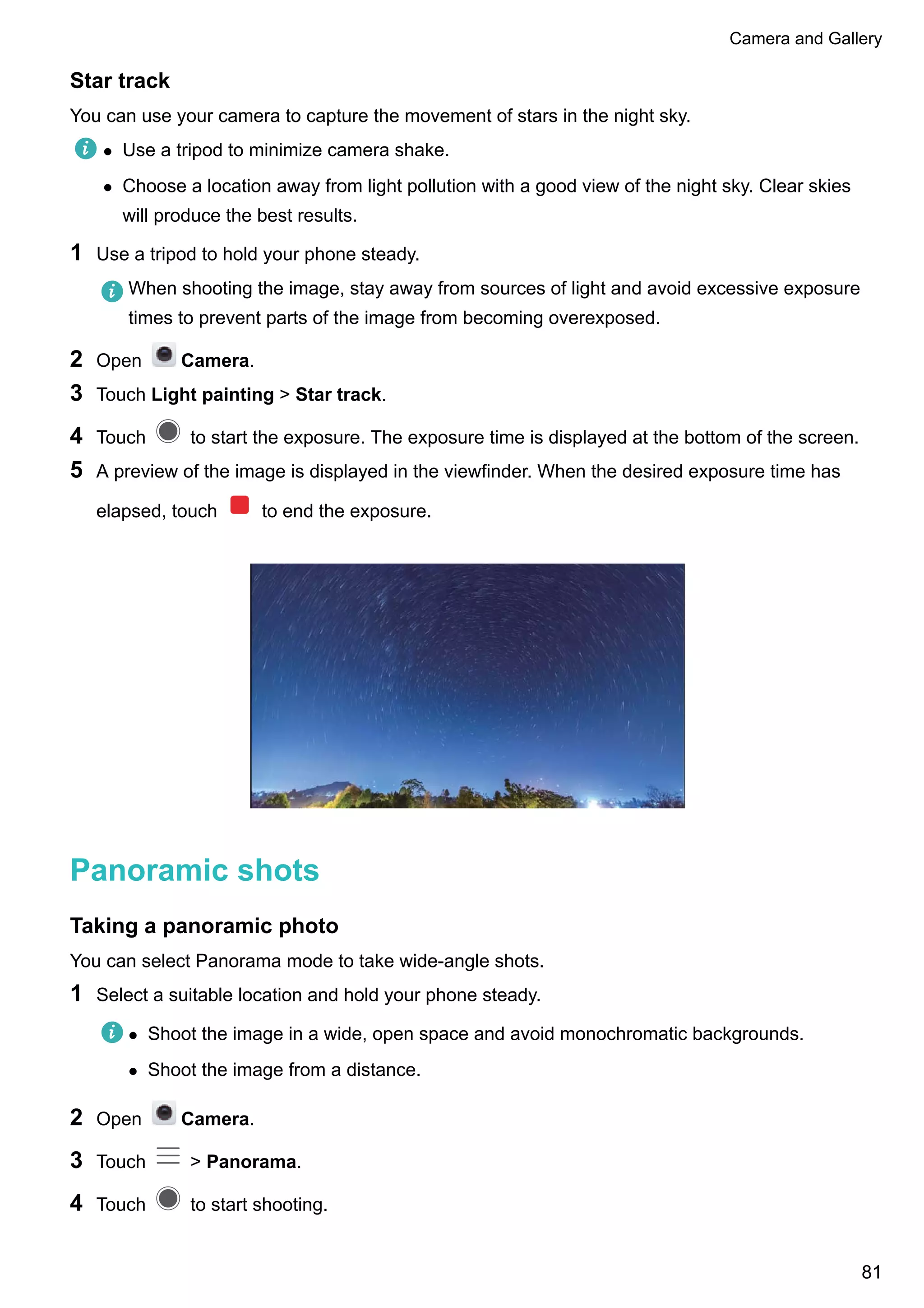 Star track
You can use your camera to capture the movement of stars in the night sky.
l Use a tripod to minimize camera shake.
l Choose a location away from light pollution with a good view of the night sky. Clear skies
will produce the best results.
1 Use a tripod to hold your phone steady.
When shooting the image, stay away from sources of light and avoid excessive exposure
times to prevent parts of the image from becoming overexposed.
2 Open Camera.
3 Touch Light painting > Star track.
4 Touch to start the exposure. The exposure time is displayed at the bottom of the screen.
5 A preview of the image is displayed in the viewfinder. When the desired exposure time has
elapsed, touch to end the exposure.
Panoramic shots
Taking a panoramic photo
You can select Panorama mode to take wide-angle shots.
1 Select a suitable location and hold your phone steady.
l Shoot the image in a wide, open space and avoid monochromatic backgrounds.
l Shoot the image from a distance.
2 Open Camera.
3 Touch > Panorama.
4 Touch to start shooting.
Camera and Gallery
81
 