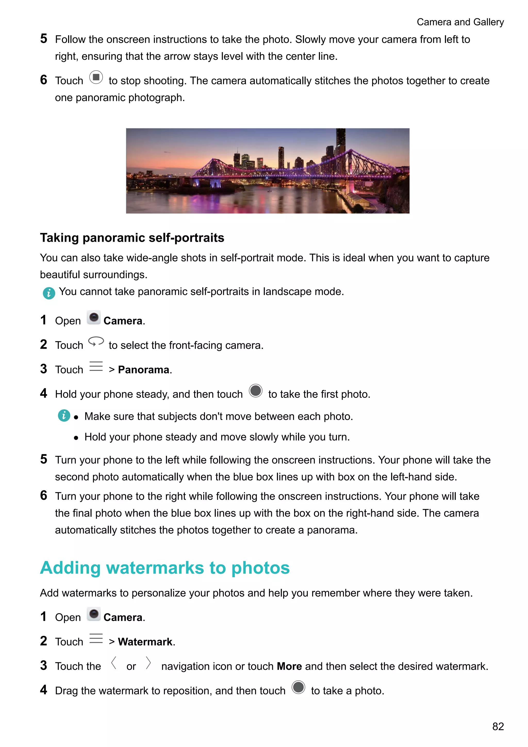 5 Follow the onscreen instructions to take the photo. Slowly move your camera from left to
right, ensuring that the arrow stays level with the center line.
6 Touch to stop shooting. The camera automatically stitches the photos together to create
one panoramic photograph.
Taking panoramic self-portraits
You can also take wide-angle shots in self-portrait mode. This is ideal when you want to capture
beautiful surroundings.
You cannot take panoramic self-portraits in landscape mode.
1 Open Camera.
2 Touch to select the front-facing camera.
3 Touch > Panorama.
4 Hold your phone steady, and then touch to take the first photo.
l Make sure that subjects don't move between each photo.
l Hold your phone steady and move slowly while you turn.
5 Turn your phone to the left while following the onscreen instructions. Your phone will take the
second photo automatically when the blue box lines up with box on the left-hand side.
6 Turn your phone to the right while following the onscreen instructions. Your phone will take
the final photo when the blue box lines up with the box on the right-hand side. The camera
automatically stitches the photos together to create a panorama.
Adding watermarks to photos
Add watermarks to personalize your photos and help you remember where they were taken.
1 Open Camera.
2 Touch > Watermark.
3 Touch the or navigation icon or touch More and then select the desired watermark.
4 Drag the watermark to reposition, and then touch to take a photo.
Camera and Gallery
82
 