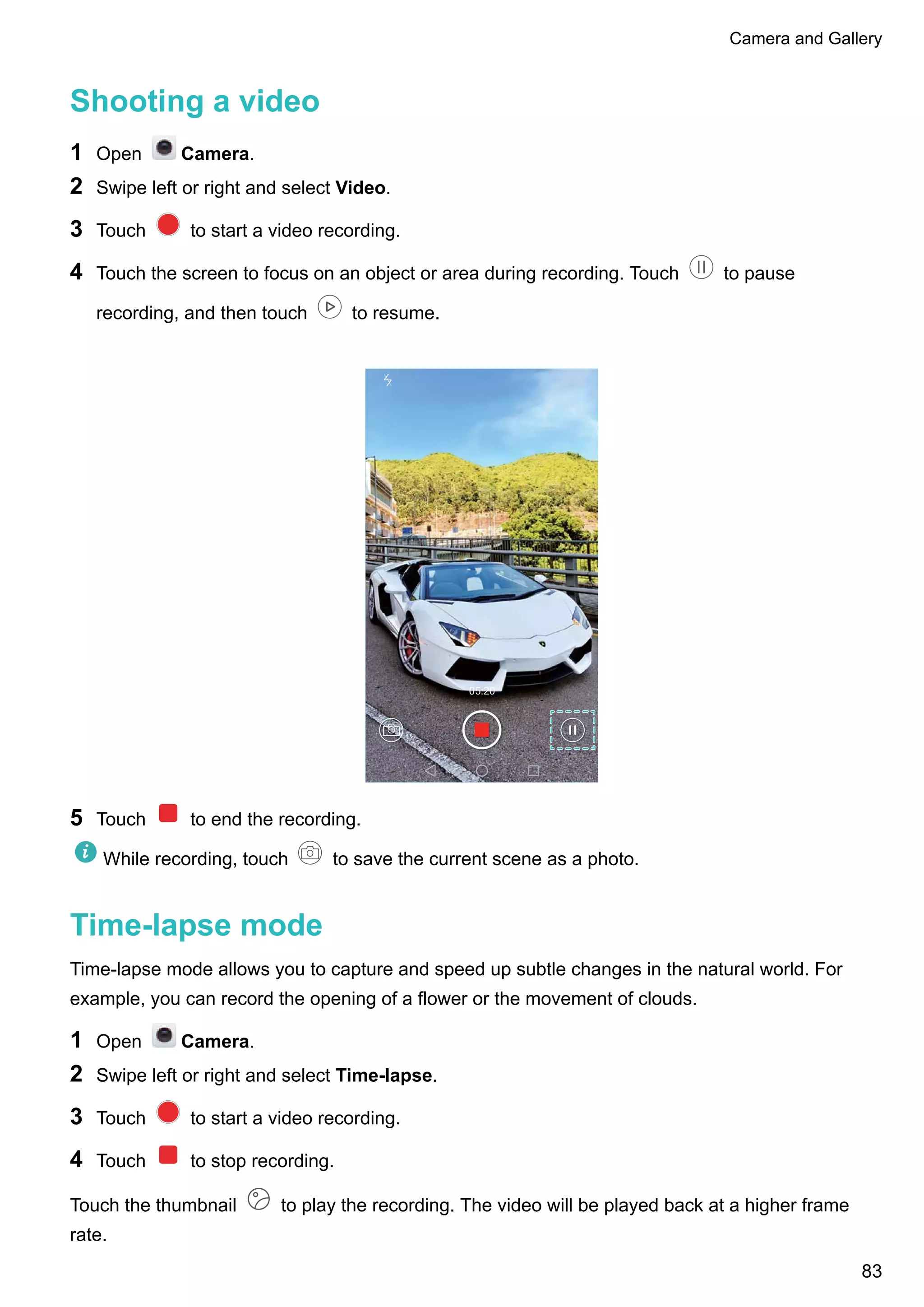 Shooting a video
1 Open Camera.
2 Swipe left or right and select Video.
3 Touch to start a video recording.
4 Touch the screen to focus on an object or area during recording. Touch to pause
recording, and then touch to resume.
5 Touch to end the recording.
While recording, touch to save the current scene as a photo.
Time-lapse mode
Time-lapse mode allows you to capture and speed up subtle changes in the natural world. For
example, you can record the opening of a flower or the movement of clouds.
1 Open Camera.
2 Swipe left or right and select Time-lapse.
3 Touch to start a video recording.
4 Touch to stop recording.
Touch the thumbnail to play the recording. The video will be played back at a higher frame
rate.
Camera and Gallery
83
 