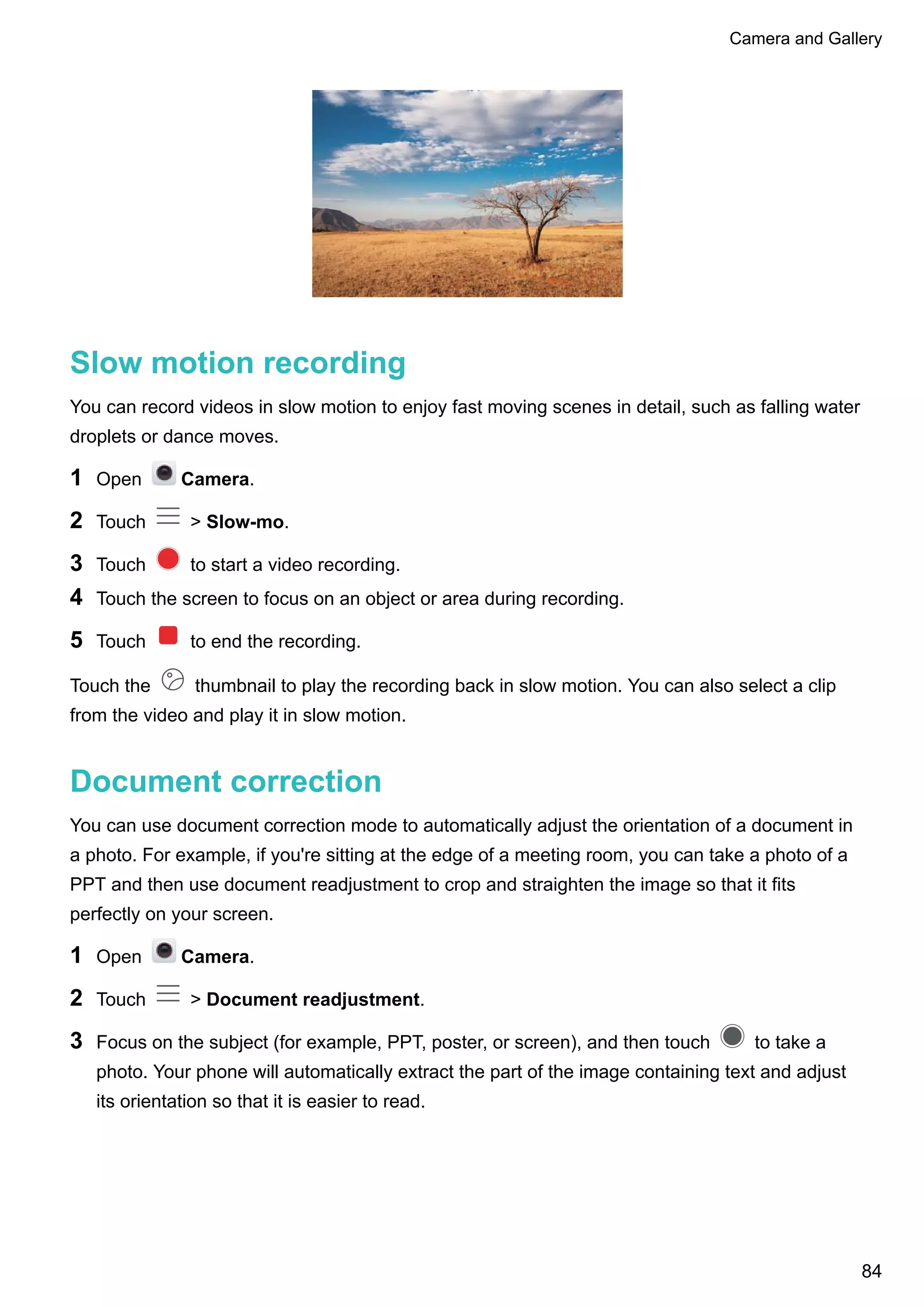 Slow motion recording
You can record videos in slow motion to enjoy fast moving scenes in detail, such as falling water
droplets or dance moves.
1 Open Camera.
2 Touch > Slow-mo.
3 Touch to start a video recording.
4 Touch the screen to focus on an object or area during recording.
5 Touch to end the recording.
Touch the thumbnail to play the recording back in slow motion. You can also select a clip
from the video and play it in slow motion.
Document correction
You can use document correction mode to automatically adjust the orientation of a document in
a photo. For example, if you're sitting at the edge of a meeting room, you can take a photo of a
PPT and then use document readjustment to crop and straighten the image so that it fits
perfectly on your screen.
1 Open Camera.
2 Touch > Document readjustment.
3 Focus on the subject (for example, PPT, poster, or screen), and then touch to take a
photo. Your phone will automatically extract the part of the image containing text and adjust
its orientation so that it is easier to read.
Camera and Gallery
84
 