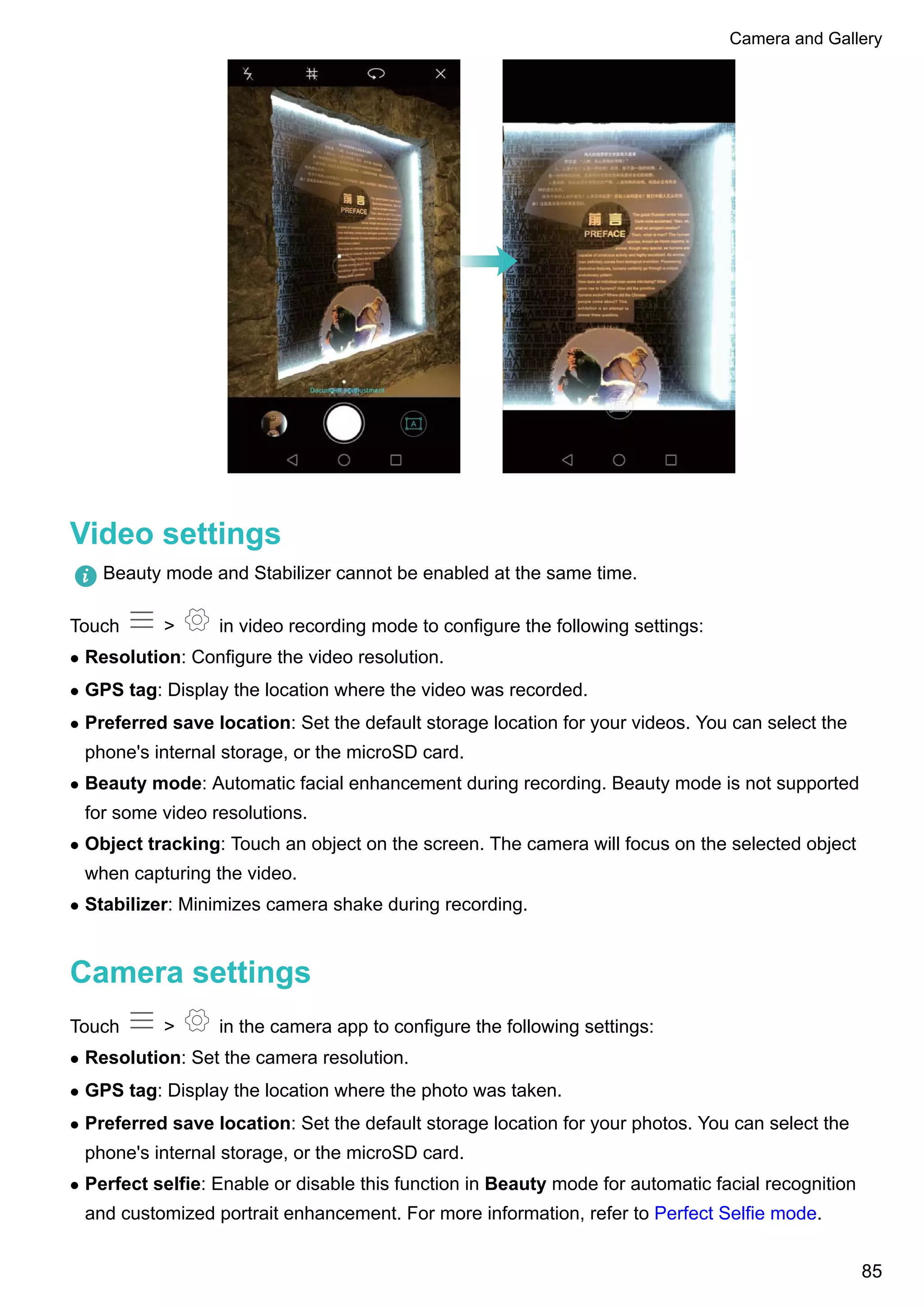 Video settings
Beauty mode and Stabilizer cannot be enabled at the same time.
Touch > in video recording mode to configure the following settings:
l Resolution: Configure the video resolution.
l GPS tag: Display the location where the video was recorded.
l Preferred save location: Set the default storage location for your videos. You can select the
phone's internal storage, or the microSD card.
l Beauty mode: Automatic facial enhancement during recording. Beauty mode is not supported
for some video resolutions.
l Object tracking: Touch an object on the screen. The camera will focus on the selected object
when capturing the video.
l Stabilizer: Minimizes camera shake during recording.
Camera settings
Touch > in the camera app to configure the following settings:
l Resolution: Set the camera resolution.
l GPS tag: Display the location where the photo was taken.
l Preferred save location: Set the default storage location for your photos. You can select the
phone's internal storage, or the microSD card.
l Perfect selfie: Enable or disable this function in Beauty mode for automatic facial recognition
and customized portrait enhancement. For more information, refer to Perfect Selfie mode.
Camera and Gallery
85
 