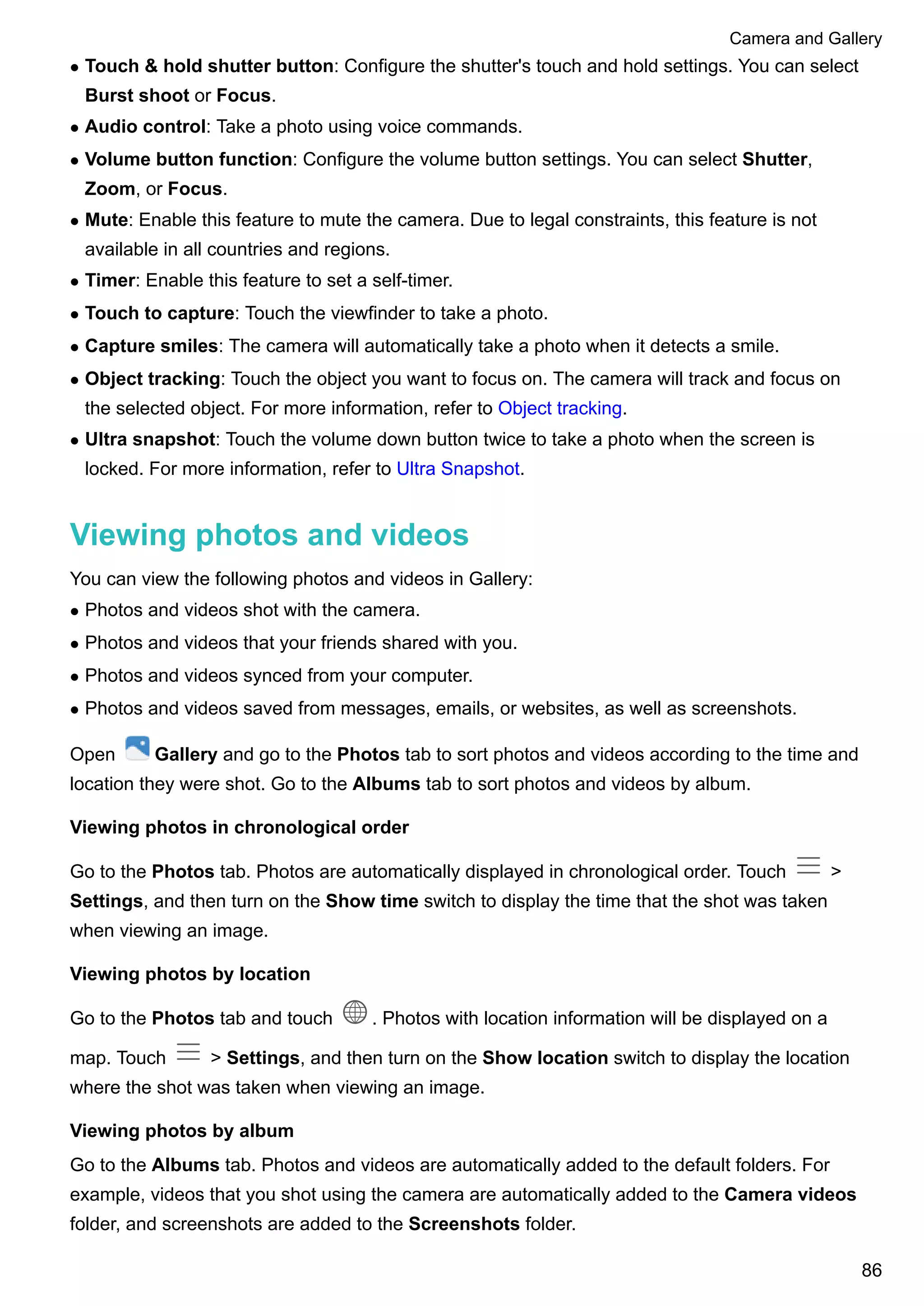l Touch & hold shutter button: Configure the shutter's touch and hold settings. You can select
Burst shoot or Focus.
l Audio control: Take a photo using voice commands.
l Volume button function: Configure the volume button settings. You can select Shutter,
Zoom, or Focus.
l Mute: Enable this feature to mute the camera. Due to legal constraints, this feature is not
available in all countries and regions.
l Timer: Enable this feature to set a self-timer.
l Touch to capture: Touch the viewfinder to take a photo.
l Capture smiles: The camera will automatically take a photo when it detects a smile.
l Object tracking: Touch the object you want to focus on. The camera will track and focus on
the selected object. For more information, refer to Object tracking.
l Ultra snapshot: Touch the volume down button twice to take a photo when the screen is
locked. For more information, refer to Ultra Snapshot.
Viewing photos and videos
You can view the following photos and videos in Gallery:
l Photos and videos shot with the camera.
l Photos and videos that your friends shared with you.
l Photos and videos synced from your computer.
l Photos and videos saved from messages, emails, or websites, as well as screenshots.
Open Gallery and go to the Photos tab to sort photos and videos according to the time and
location they were shot. Go to the Albums tab to sort photos and videos by album.
Viewing photos in chronological order
Go to the Photos tab. Photos are automatically displayed in chronological order. Touch >
Settings, and then turn on the Show time switch to display the time that the shot was taken
when viewing an image.
Viewing photos by location
Go to the Photos tab and touch . Photos with location information will be displayed on a
map. Touch > Settings, and then turn on the Show location switch to display the location
where the shot was taken when viewing an image.
Viewing photos by album
Go to the Albums tab. Photos and videos are automatically added to the default folders. For
example, videos that you shot using the camera are automatically added to the Camera videos
folder, and screenshots are added to the Screenshots folder.
Camera and Gallery
86
 