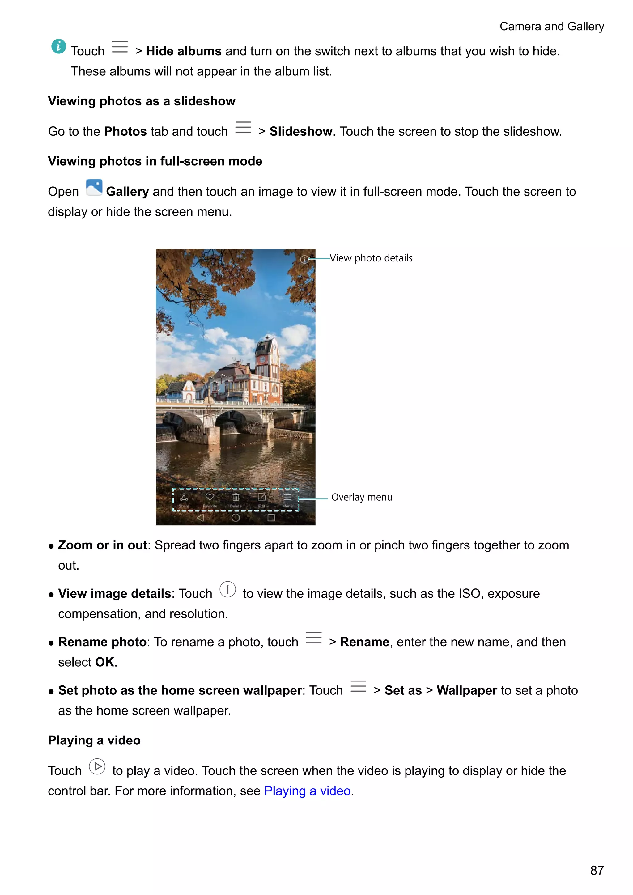 Touch > Hide albums and turn on the switch next to albums that you wish to hide.
These albums will not appear in the album list.
Viewing photos as a slideshow
Go to the Photos tab and touch > Slideshow. Touch the screen to stop the slideshow.
Viewing photos in full-screen mode
Open Gallery and then touch an image to view it in full-screen mode. Touch the screen to
display or hide the screen menu.
View photo details
Overlay menu
l Zoom or in out: Spread two fingers apart to zoom in or pinch two fingers together to zoom
out.
l View image details: Touch to view the image details, such as the ISO, exposure
compensation, and resolution.
l Rename photo: To rename a photo, touch > Rename, enter the new name, and then
select OK.
l Set photo as the home screen wallpaper: Touch > Set as > Wallpaper to set a photo
as the home screen wallpaper.
Playing a video
Touch to play a video. Touch the screen when the video is playing to display or hide the
control bar. For more information, see Playing a video.
Camera and Gallery
87
 