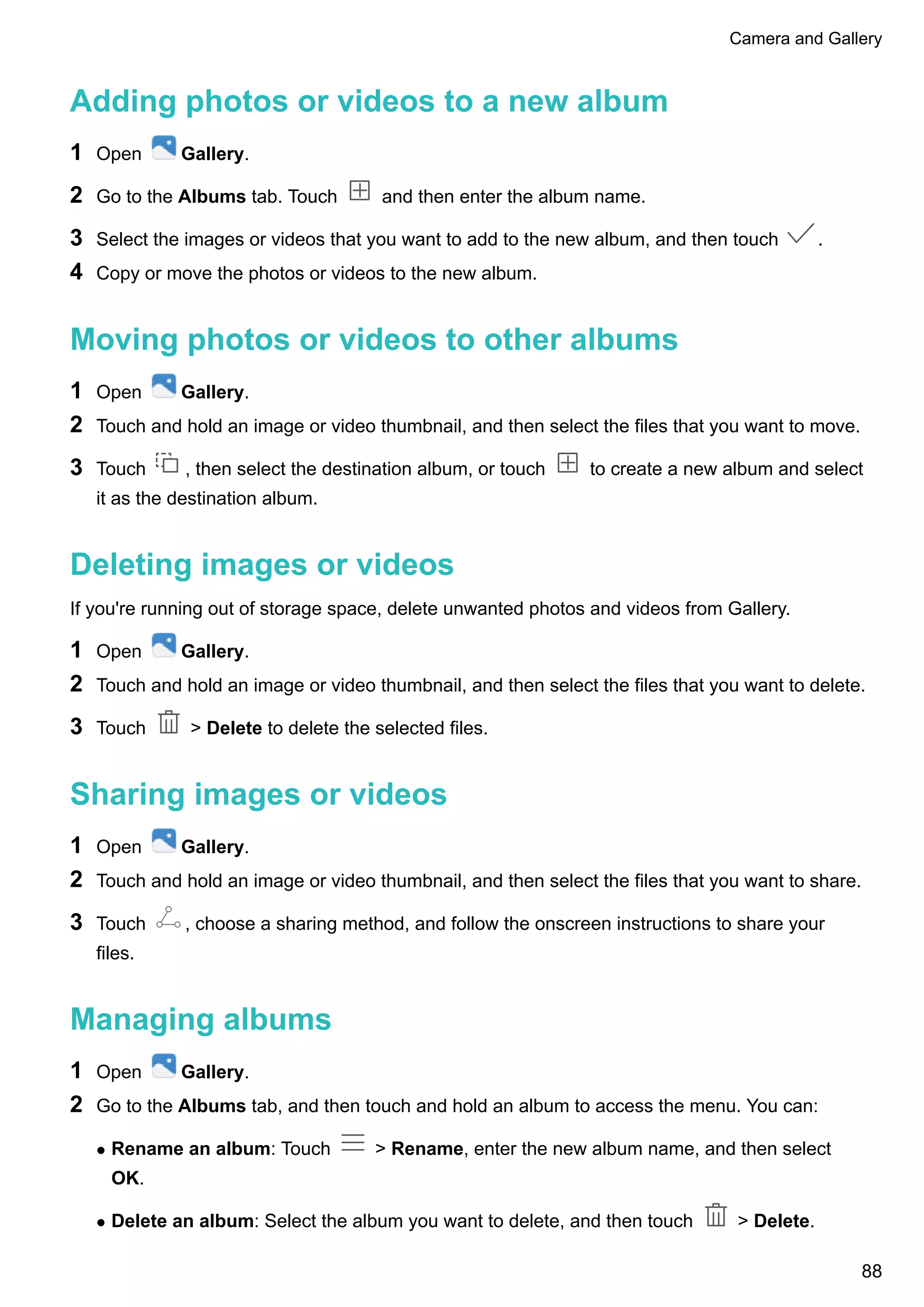 Adding photos or videos to a new album
1 Open Gallery.
2 Go to the Albums tab. Touch and then enter the album name.
3 Select the images or videos that you want to add to the new album, and then touch .
4 Copy or move the photos or videos to the new album.
Moving photos or videos to other albums
1 Open Gallery.
2 Touch and hold an image or video thumbnail, and then select the files that you want to move.
3 Touch , then select the destination album, or touch to create a new album and select
it as the destination album.
Deleting images or videos
If you're running out of storage space, delete unwanted photos and videos from Gallery.
1 Open Gallery.
2 Touch and hold an image or video thumbnail, and then select the files that you want to delete.
3 Touch > Delete to delete the selected files.
Sharing images or videos
1 Open Gallery.
2 Touch and hold an image or video thumbnail, and then select the files that you want to share.
3 Touch , choose a sharing method, and follow the onscreen instructions to share your
files.
Managing albums
1 Open Gallery.
2 Go to the Albums tab, and then touch and hold an album to access the menu. You can:
l Rename an album: Touch > Rename, enter the new album name, and then select
OK.
l Delete an album: Select the album you want to delete, and then touch > Delete.
Camera and Gallery
88
 