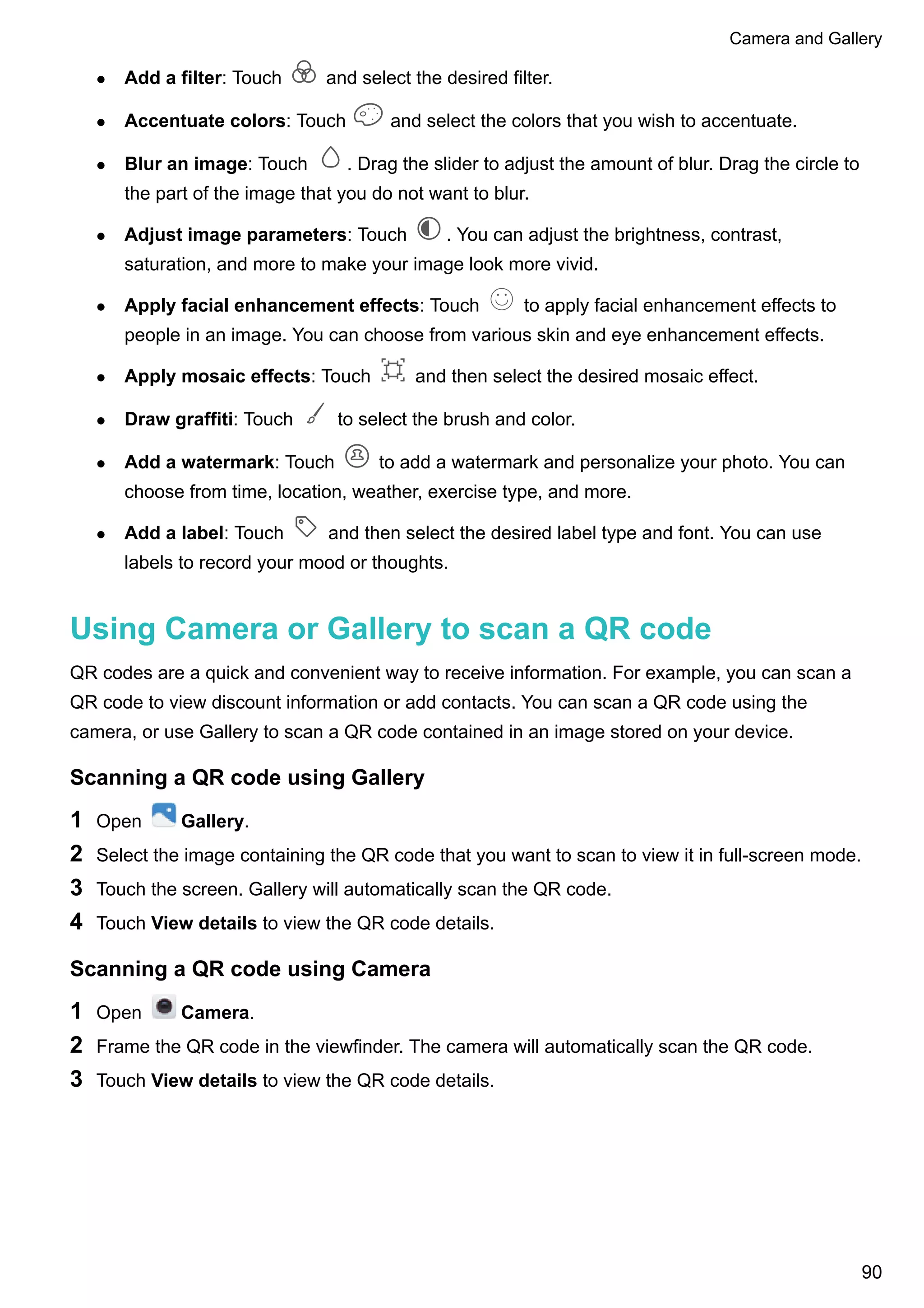 l Add a filter: Touch and select the desired filter.
l Accentuate colors: Touch and select the colors that you wish to accentuate.
l Blur an image: Touch . Drag the slider to adjust the amount of blur. Drag the circle to
the part of the image that you do not want to blur.
l Adjust image parameters: Touch . You can adjust the brightness, contrast,
saturation, and more to make your image look more vivid.
l Apply facial enhancement effects: Touch to apply facial enhancement effects to
people in an image. You can choose from various skin and eye enhancement effects.
l Apply mosaic effects: Touch and then select the desired mosaic effect.
l Draw graffiti: Touch to select the brush and color.
l Add a watermark: Touch to add a watermark and personalize your photo. You can
choose from time, location, weather, exercise type, and more.
l Add a label: Touch and then select the desired label type and font. You can use
labels to record your mood or thoughts.
Using Camera or Gallery to scan a QR code
QR codes are a quick and convenient way to receive information. For example, you can scan a
QR code to view discount information or add contacts. You can scan a QR code using the
camera, or use Gallery to scan a QR code contained in an image stored on your device.
Scanning a QR code using Gallery
1 Open Gallery.
2 Select the image containing the QR code that you want to scan to view it in full-screen mode.
3 Touch the screen. Gallery will automatically scan the QR code.
4 Touch View details to view the QR code details.
Scanning a QR code using Camera
1 Open Camera.
2 Frame the QR code in the viewfinder. The camera will automatically scan the QR code.
3 Touch View details to view the QR code details.
Camera and Gallery
90
 