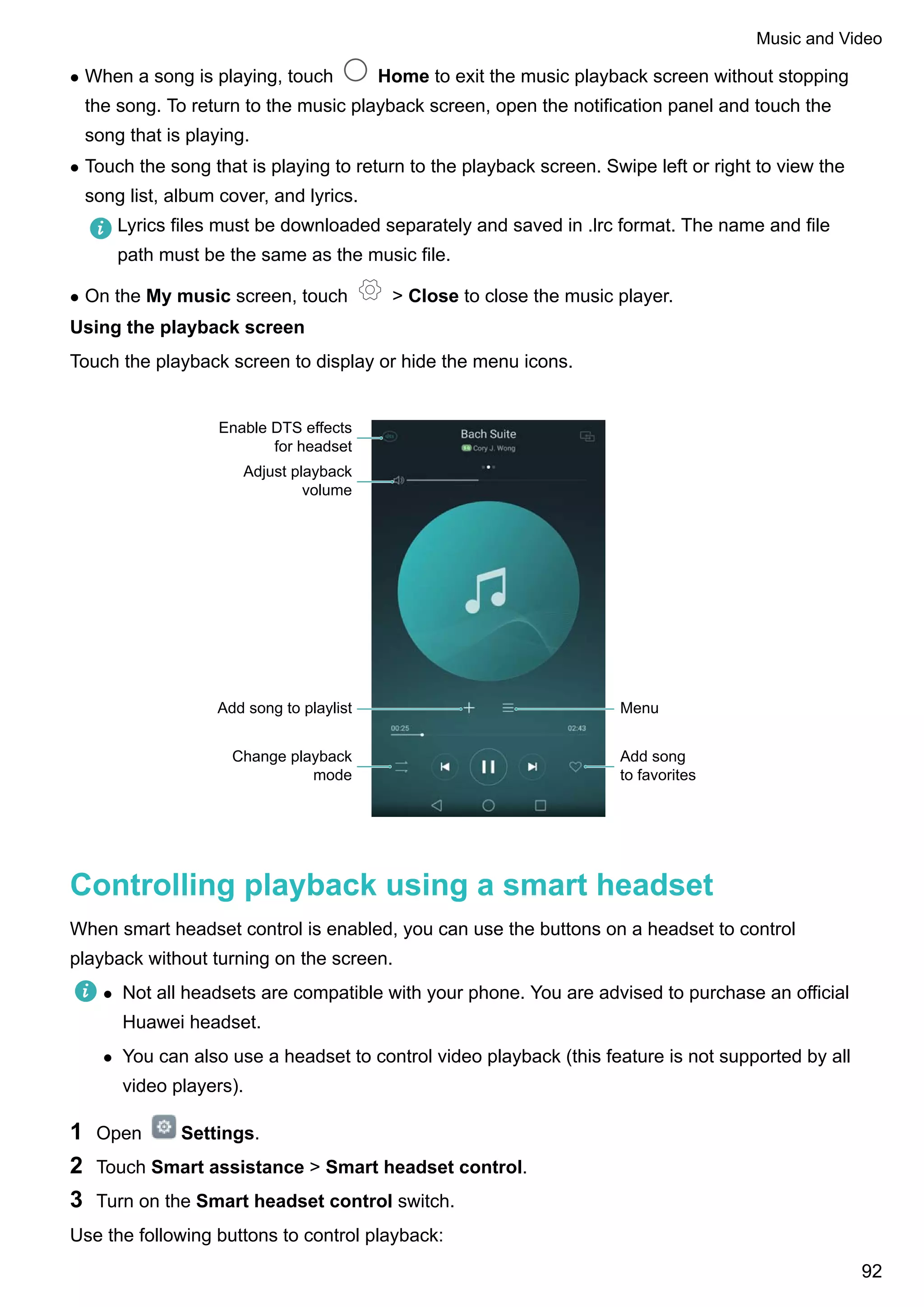 l When a song is playing, touch Home to exit the music playback screen without stopping
the song. To return to the music playback screen, open the notification panel and touch the
song that is playing.
l Touch the song that is playing to return to the playback screen. Swipe left or right to view the
song list, album cover, and lyrics.
Lyrics files must be downloaded separately and saved in .lrc format. The name and file
path must be the same as the music file.
l On the My music screen, touch > Close to close the music player.
Using the playback screen
Touch the playback screen to display or hide the menu icons.
Enable DTS effects
for headset
Adjust playback
volume
Add song to playlist
Change playback
mode
Add song
to favorites
Menu
Controlling playback using a smart headset
When smart headset control is enabled, you can use the buttons on a headset to control
playback without turning on the screen.
l Not all headsets are compatible with your phone. You are advised to purchase an official
Huawei headset.
l You can also use a headset to control video playback (this feature is not supported by all
video players).
1 Open Settings.
2 Touch Smart assistance > Smart headset control.
3 Turn on the Smart headset control switch.
Use the following buttons to control playback:
Music and Video
92
 
