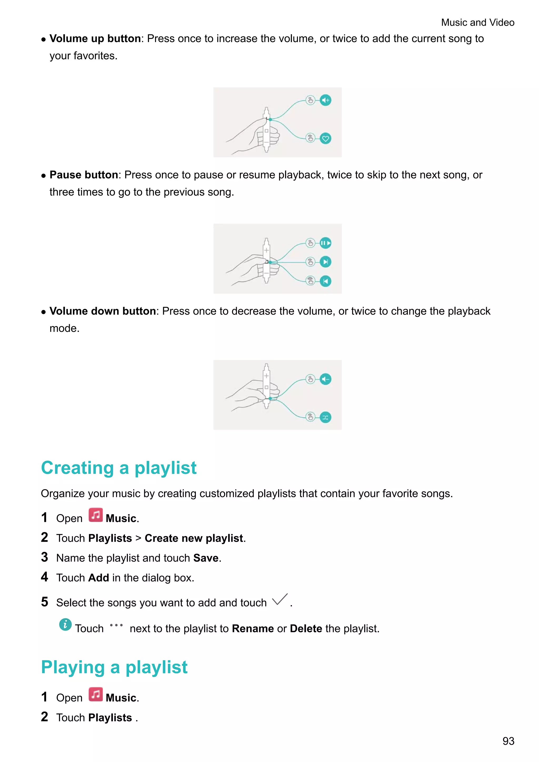 l Volume up button: Press once to increase the volume, or twice to add the current song to
your favorites.
l Pause button: Press once to pause or resume playback, twice to skip to the next song, or
three times to go to the previous song.
l Volume down button: Press once to decrease the volume, or twice to change the playback
mode.
Creating a playlist
Organize your music by creating customized playlists that contain your favorite songs.
1 Open Music.
2 Touch Playlists > Create new playlist.
3 Name the playlist and touch Save.
4 Touch Add in the dialog box.
5 Select the songs you want to add and touch .
Touch next to the playlist to Rename or Delete the playlist.
Playing a playlist
1 Open Music.
2 Touch Playlists .
Music and Video
93
 