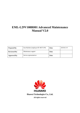 EML-L29V100R001 Advanced Maintenance
Manual V2.0
Prepared By: Gao Haizhen (employee ID: 00371199) Date: 2018-01-19
Reviewed By: Maintenance support Date:
Approved By: Service representatives Date:
Huawei Technologies Co., Ltd.
All rights reserved
 