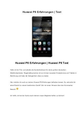 Huawei P8 Erfahrungen | Test 
 
Huawei P8 Erfahrungen | Huawei P8 Test 
Hallo ich bin Finn und arbeite als Kundenbetreuer für einen großen deutschen 
Mobilfunkanbieter. Regelmäßig komme ich so mit den neuesten Smartphones und Tablets in 
Berührung und habe die Gelegenheit, diese zu testen. 
Hier möchte ich euch an meinen Huawei P8 Erfahrungen teilhaben lassen. Du wünschst dir 
einen Bericht zu einem bestimmten Gerät? Gib mir einen Hinweis über den Kommentar 
Bereich   
Ich hoffe, dir bei der Suche nach deinem neuen Begleiter helfen zu können! 
 
 