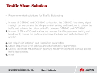 HUAWEITECHNOLOGIES CO., LTD. Huawei Confidential
Traffic Share Solution
• Recommended solutions for Traffic Balancing
I. In case of GSM900 and DCS1800 co-location, the GSM900 has strong signal
strength but we can use the idle parameter setting and handover to control the
traffic and achieve the balanced traffic between GSM900 and DCS1800
II. In case of 2G and 3G co-location, we can use the idle parameter setting and
handover to control the traffic and achieve the balanced traffic between 2G
and 3G
a. Set proper cell selection and reselection parameters
b. Utilize proper cell layer settings and other handover parameters
c. Control idle mode MS behavior, optimize handover settings to achieve proper
traffic load sharing
d. other
 