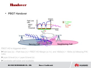 HUAWEITECHNOLOGIES CO., LTD. Huawei Confidential
• PBGT Handover
Serving Cell Neighboring Cell
Handover
Triggering
PBGT
HO
Threshold
Time
Path Loss
(dB)
126dB 119dB
5
126-
119=7dB>5dB
P/N
P: Watch
Time
N: Valid
Time
PBGT HO is triggered when:
Path loss (s) – Path loss (n) > PBGT HO Margin (s->n) and 16bits(n) < 16bits (s) following P/N
rules
Layer & level (n) = Layer & level (s)
Candidate cell exists and available
Handover
 