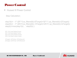 HUAWEITECHNOLOGIES CO., LTD. Huawei Confidential
PowerControl
• Huawei III Power Control
step1(k)= -1* (SF1*(ca_filtered(k)-STarget)+QF1*( qa_filtered(k)-QTarget))
step2(k)= -1* (SF2*(ca_filtered(k)- STarget)+QF2*( qa_filtered(k)-QTarget))
step(k)=max(step1(k) ， step2(k) )
SF1: Rx Level Adjust Factor
QF1: Rx Qual Adjust Factor
SF2: Rx Level Protect Factor
QF2: Rx Qual Protect Factor
STarget =(SThrUp+ SThrDown)/2
QTarget =(QThrUp+ QThrDown)/2
Step Calculation:
 