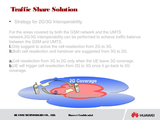 HUAWEITECHNOLOGIES CO., LTD. Huawei Confidential
• Strategy for 2G/3G Interoperability
For the areas covered by both the GSM network and the UMTS
network,2G/3G interoperability can be performed to achieve traffic balance
between the GSM and UMTS.
I.Only suggest to active the cell reselection from 2G to 3G.
II.Both cell reselection and handover are suggested from 3G to 2G.
a.Cell reselection from 3G to 2G only when the UE leave 3G coverage.
b.UE will trigger cell reselection from 2G to 3G once it go back to 3G
coverage.
2G Coverage
3G/2G Coverage
①
②
Traffic Share Solution
 