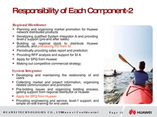 Responsibility of Each Component-2 Regional Distributor Planning and organizing market promotion for Huawei network  distributed  products Developing qualified System Integrator A and providing level-2 support (pre-and after sales) Building up regional stock to distribute Huawei products , and  processing PO from SI . Periodically providing sales report and prediction Providing RFP analysis and support for SI A Apply for SPQ from Huawei Making out competitive commercial strategy  System Integrator Developing and maintaining the relationship of end users Collecting market and project information, organizing related communication and promotion Pre-bidding issues and organizing bidding process, getting support from regional distributor or Huawei Apply for SPQ from Huawei Providing engineering and service, level-1 support, and simple on-site training for end users 