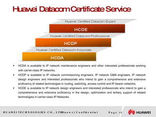 Huawei Datacom Certificate Service  HCDA  is available to IP network maintenance engineers and other interested professionals working with carrier-class IP networks.   HCDP  is available to IP network commissioning engineers, IP network O&M engineers, IP network design engineers and interested professionals who intend to gain a comprehensive and extensive proficiency of related technologies in routing, switching, access control and IP bearer networks.  HCDE  is available to IP network design engineers and interested professionals who intend to gain a comprehensive and extensive proficiency in the design, optimization and tertiary support of related technologies in carrier-class IP Networks.  