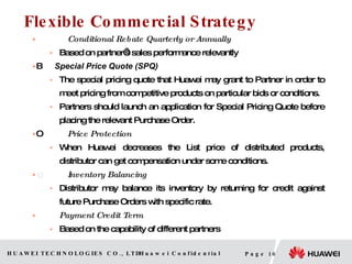 Flexible Commercial Strategy Conditional Rebate Quarterly or Annually Based on partner’s sales performance relevantly   Special Price Quote (SPQ)   The special pricing quote that Huawei may grant to Partner in order to meet pricing from competitive products on particular bids or conditions. Partners should launch an application for Special Pricing Quote before placing the relevant  Purchase  Order.   Price Protection When Huawei decreases the List price of distributed products, distributor can get compensation under some conditions.  Inventory Balancing Distributor may balance its inventory by returning for credit against future Purchase Orders with specific rate. Payment Credit Term Based on the capability of different partners 