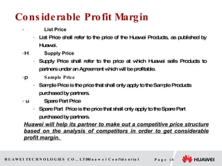 Considerable Profit Margin List Price List Price shall refer to the price of the  Huawei  Products, as published by Huawei.  Supply Price Supply Price shall refer to the price at which Huawei sells Products to partners under an Agreement which will be profitable.  Sample Price Sample Price is the price that shall only apply to the Sample Products purchased by partners.   Spare Part Price Spare Part  Price is the price that shall only apply to the Spare Part purchased by partners. Huawei will help its partner to make out a competitive price structure based on the analysis of competitors in order to get considerable profit margin.  