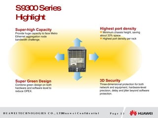 S9300 Series Highlight Super-high Capacity Provide huge capacity to face Metro Ethernet aggregation node bandwidth challenge. Super Green Design Combine green design on both hardware and software level to reduce OPEX. 3D Security Three-dimensional protection for both network and equipment, hardware-level precision, delay and jitter beyond software protection. Highest port density Minimum chassis  height, saving about 33% space Highest port density per rack 