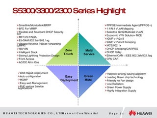 S 5 3 00 /33 00 / 2 3 00 Series Highlight Zero Touch  Green Mute  Multi Service Easy  Deployment Smartlink/Monitorlink/RRPP BFD For VRRP Flexible and Abundant DHCP Security suit MFF/VCT/NQA EthOAM 802.3ah/802.1ag Unicast Reverse Packet Forwarding (uRPF) RSPAN Intelligent Stack Strong Lightning Protection Design  Front Access AC/DC All in One USB Rapid Deployment Auto configuration HGMP Easy web Management PoE various Service Applications Patented energy-saving algorithm Leading Green chip technology Friendly no Fan design  Low Radiation Green Power Supply Highly Integration Supply PPPOE Intermediate Agent (PPPOE + ) 1:1/N:1 VLAN Mapping Selective QinQ/Multicast VLAN Economic VPN Solution- MCE IGMP v1/v2/v3 IGMP v1/v2/v3 Snooping MCE/802.1x DHCP Snooping/DAI/IPSG DHCP Relay Ethernet OAM : IEEE 802.3ah/802.1ag CPU CAR ﹢ 