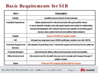 Basic Requirements for SI B Minimum PO is above 25,000 USD for Huawei Sales OA environment for its staff who can communicate with Huawei through IT platform easily  Office Environment Good financial affairs without bad business record and liability  Financial Situation Be capable of providing Level 1 technical support and service for its customer  Technical Support and Service  At least two engineers have HCDA certificate, another one with HCPA.  HR  Above 1M USD for register capital Capital  Sales experience for network product with good performance In some specific industry area with good repute and customer relationship, being knowledgeable with network service and capable of providing good service, also customized and competitive total solutions Industrial Experience  Qualified documents for local business  Validity  Description Item 