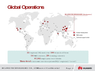Global Operations HUAWEI TECHNOLOGIES  (Headquarters) R&D center Huawei Headquarters Technical support center 22  regional HQ and over  100   branch offices 14  R & D centers,  29   training centers 87,502   employees worldwide Three-level  customer service system (HQ/ regional/ local) 