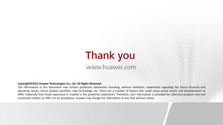 Thank you
                                                      www.huawei.com

Copyright©2012 Huawei Technologies Co., Ltd. All Rights Reserved.
The information in this document may contain predictive statements including, without limitation, statements regarding the future financial and
operating results, future product portfolio, new technology, etc. There are a number of factors that could cause actual results and developments to
differ materially from those expressed or implied in the predictive statements. Therefore, such information is provided for reference purpose only and
constitutes neither an offer nor an acceptance. Huawei may change the information at any time without notice.
 