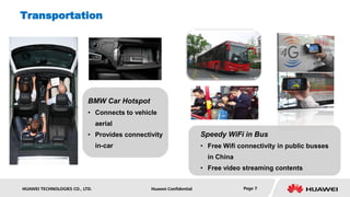 Transportation




                           BMW Car Hotspot
                           • Connects to vehicle
                                aerial
                           • Provides connectivity                  Speedy WiFi in Bus
                                in-car                              • Free Wifi connectivity in public busses
                                                                      in China
                                                                    • Free video streaming contents


HUAWEI TECHNOLOGIES CO., LTD.                 Huawei Confidential                Page 7
 