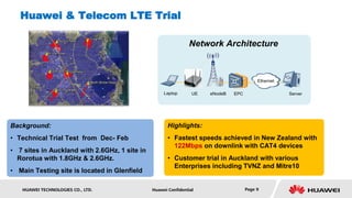 Huawei & Telecom LTE Trial

                                                                Network Architecture



                                                                                          Ethernet

                                                    Laptop       UE   eNodeB   EPC                   Server




Background:                                           Highlights:
• Technical Trial Test from Dec- Feb                  • Fastest speeds achieved in New Zealand with
                                                        122Mbps on downlink with CAT4 devices
• 7 sites in Auckland with 2.6GHz, 1 site in
  Rorotua with 1.8GHz & 2.6GHz.                       • Customer trial in Auckland with various
                                                        Enterprises including TVNZ and Mitre10
• Main Testing site is located in Glenfield

   HUAWEI TECHNOLOGIES CO., LTD.               Huawei Confidential                   Page 9
 