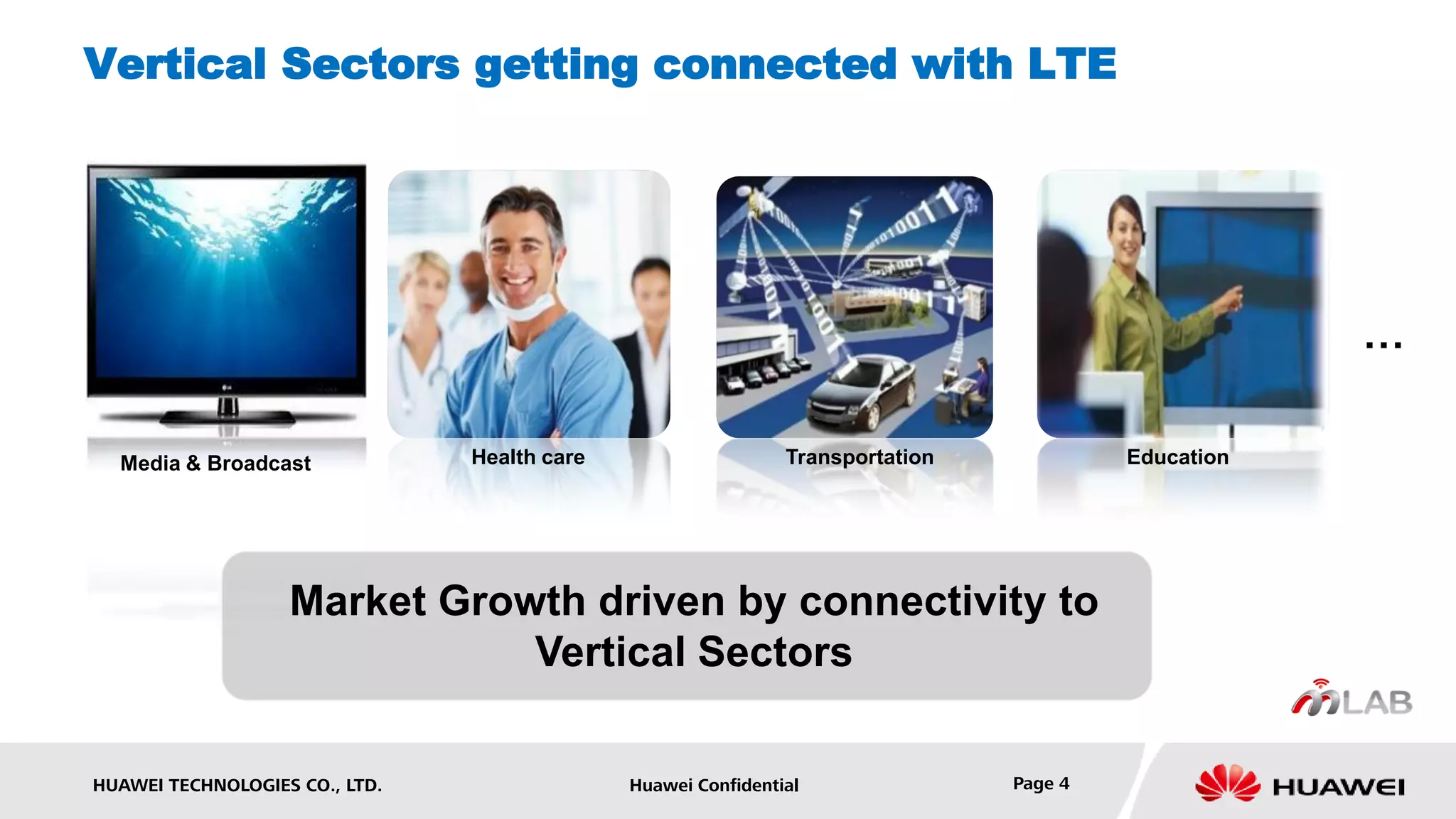 Vertical Sectors getting connected with LTE




                                                                                                     …

  Media & Broadcast             Health care                    Transportation            Education




                   Market Growth driven by connectivity to
                              Vertical Sectors

HUAWEI TECHNOLOGIES CO., LTD.                 Huawei Confidential               Page 4
 