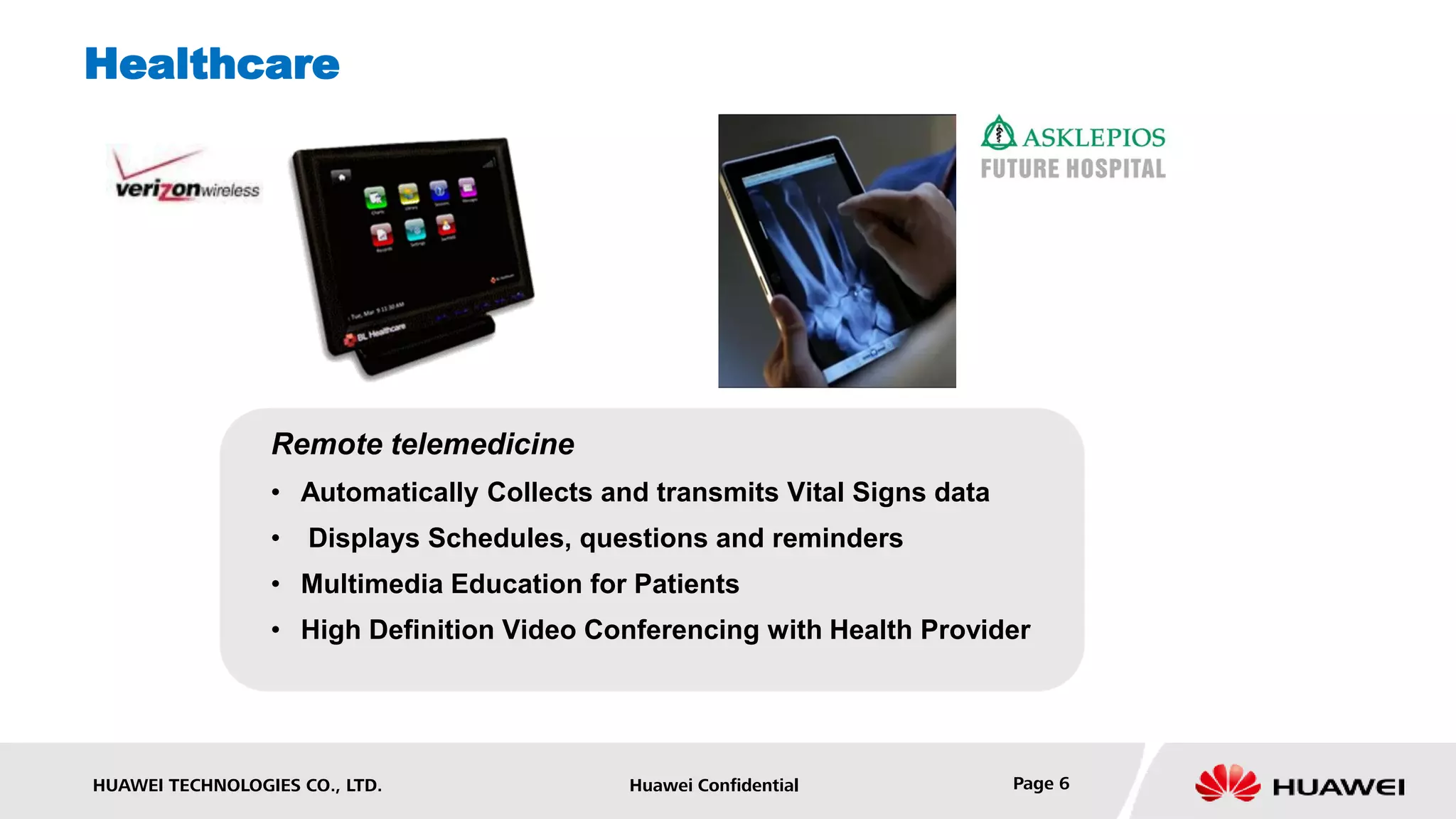 Healthcare




                 Remote telemedicine
                 • Automatically Collects and transmits Vital Signs data
                 •   Displays Schedules, questions and reminders
                 • Multimedia Education for Patients
                 • High Definition Video Conferencing with Health Provider




HUAWEI TECHNOLOGIES CO., LTD.               Huawei Confidential            Page 6
 