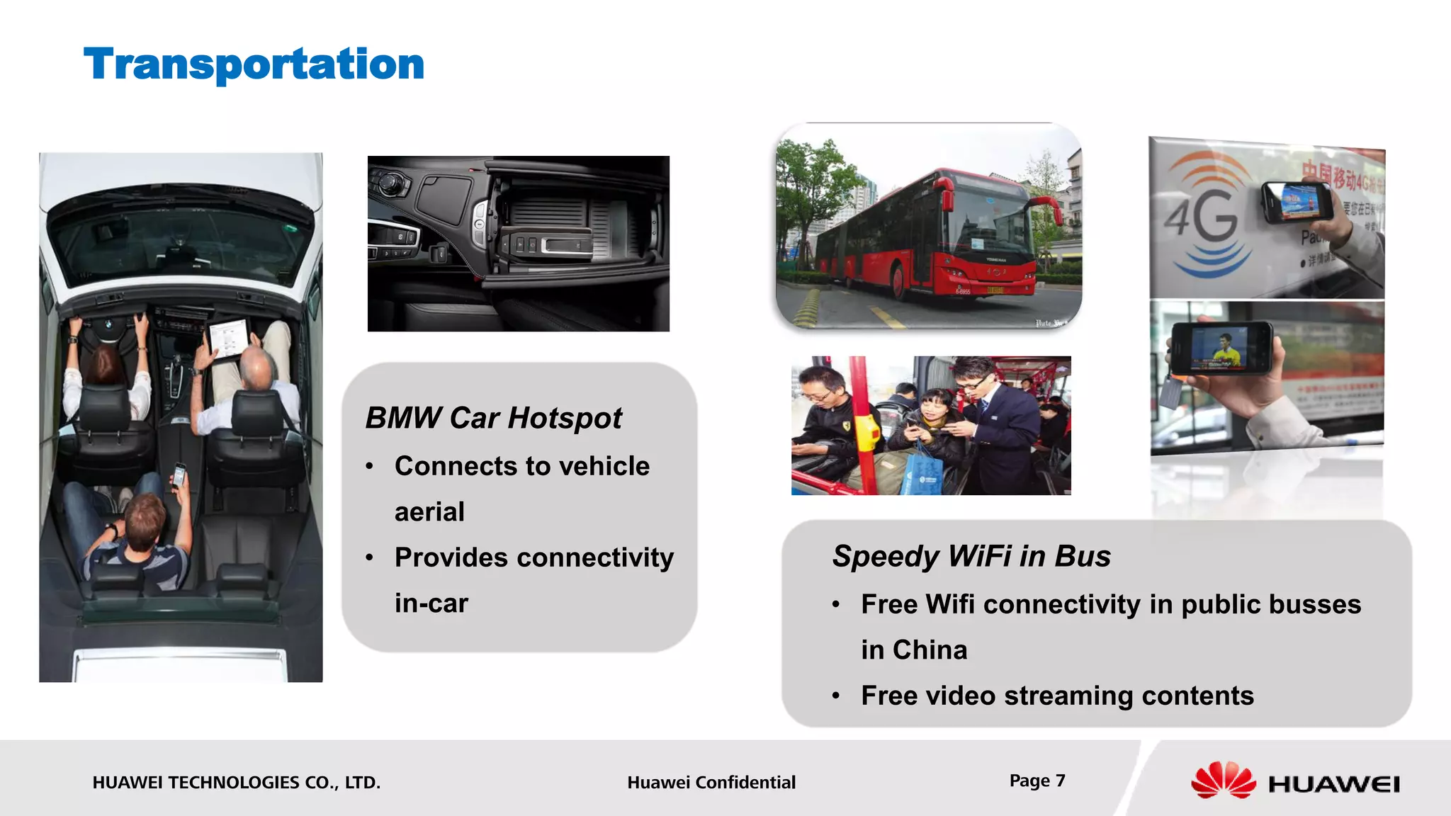 Transportation




                           BMW Car Hotspot
                           • Connects to vehicle
                                aerial
                           • Provides connectivity                  Speedy WiFi in Bus
                                in-car                              • Free Wifi connectivity in public busses
                                                                      in China
                                                                    • Free video streaming contents


HUAWEI TECHNOLOGIES CO., LTD.                 Huawei Confidential                Page 7
 