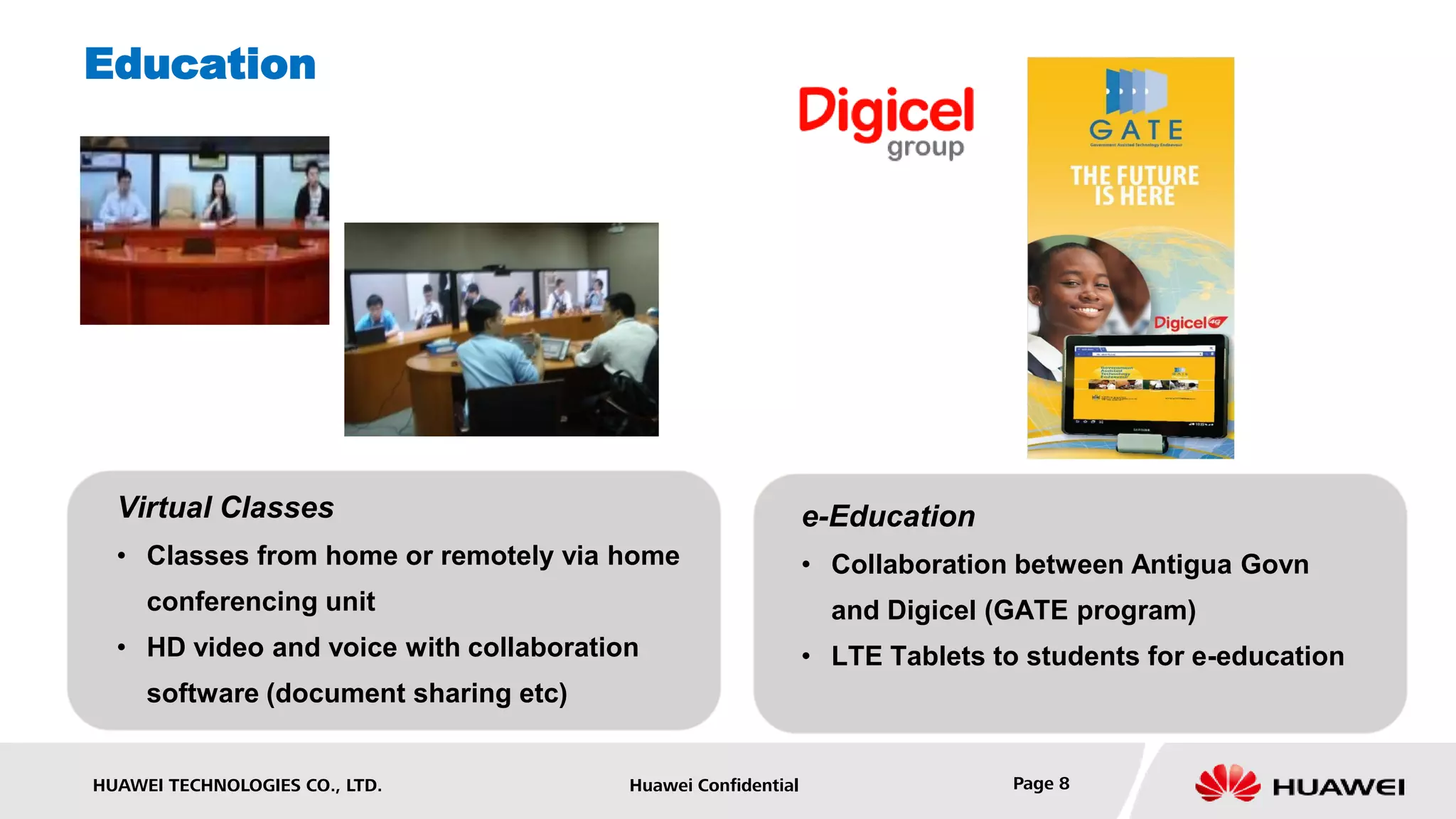 Education




  Virtual Classes                                             e-Education
  • Classes from home or remotely via home                    • Collaboration between Antigua Govn
     conferencing unit                                          and Digicel (GATE program)
  • HD video and voice with collaboration                     • LTE Tablets to students for e-education
     software (document sharing etc)


HUAWEI TECHNOLOGIES CO., LTD.           Huawei Confidential                  Page 8
 