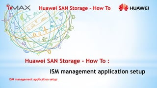 Huawei SAN Storage – How To 
ISM management application setup 
Huawei SAN Storage – How To : 
ISM management application setup  