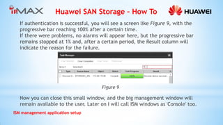 Huawei SAN Storage – How To 
ISM management application setup 
If authentication is successful, you will see a screen like Figure 9, with the progressive bar reaching 100% after a certain time. 
If there were problems, no alarms will appear here, but the progressive bar remains stopped at 1% and, after a certain period, the Result column will indicate the reason for the failure. 
Figure 9 
Now you can close this small window, and the big management window will remain available to the user. Later on I will call ISM windows as 'Console' too.  