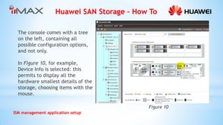 Huawei SAN Storage – How To 
ISM management application setup 
Figure 10 
The console comes with a tree on the left, containing all possible configuration options, and not only. 
In Figure 10, for example, Device Info is selected: this permits to display all the hardware smallest details of the storage, choosing items with the mouse.  